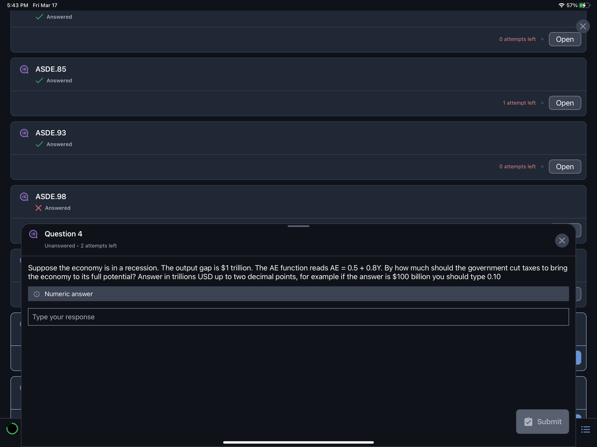 5:43 PM Fri Mar 17
:3
Answered
ASDE.85
Answered
ASDE.93
Answered
ASDE.98
X Answered
Question 4
Unanswered 2 attempts left
Numeric answer
0 attempts left ●
Type your response
1 attempt left
0 attempts left
☎ 57%
Open
Open
Open
Suppose the economy is in a recession. The output gap is $1 trillion. The AE function reads AE = 0.5 + 0.8Y. By how much should the government cut taxes to bring
the economy to its full potential? Answer in trillions USD up to two decimal points, for example if the answer is $100 billion you should type 0.10
×
Submit
×
|||