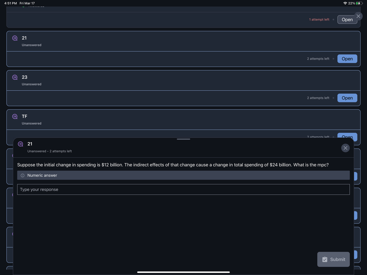 4:51 PM Fri Mar 17
:3 21
:=
Unanswered
23
Unanswered
TF
Unanswered
21
Unanswered 2 attempts left
Numeric answer
1 attempt left
Type your response
2 attempts left ●
2 attempts left
Suppose the initial change in spending is $12 billion. The indirect effects of that change cause a change in total spending of $24 billion. What is the mpc?
2 attempts left
●
22%
Open
Open
Open
Open
×
Submit
×