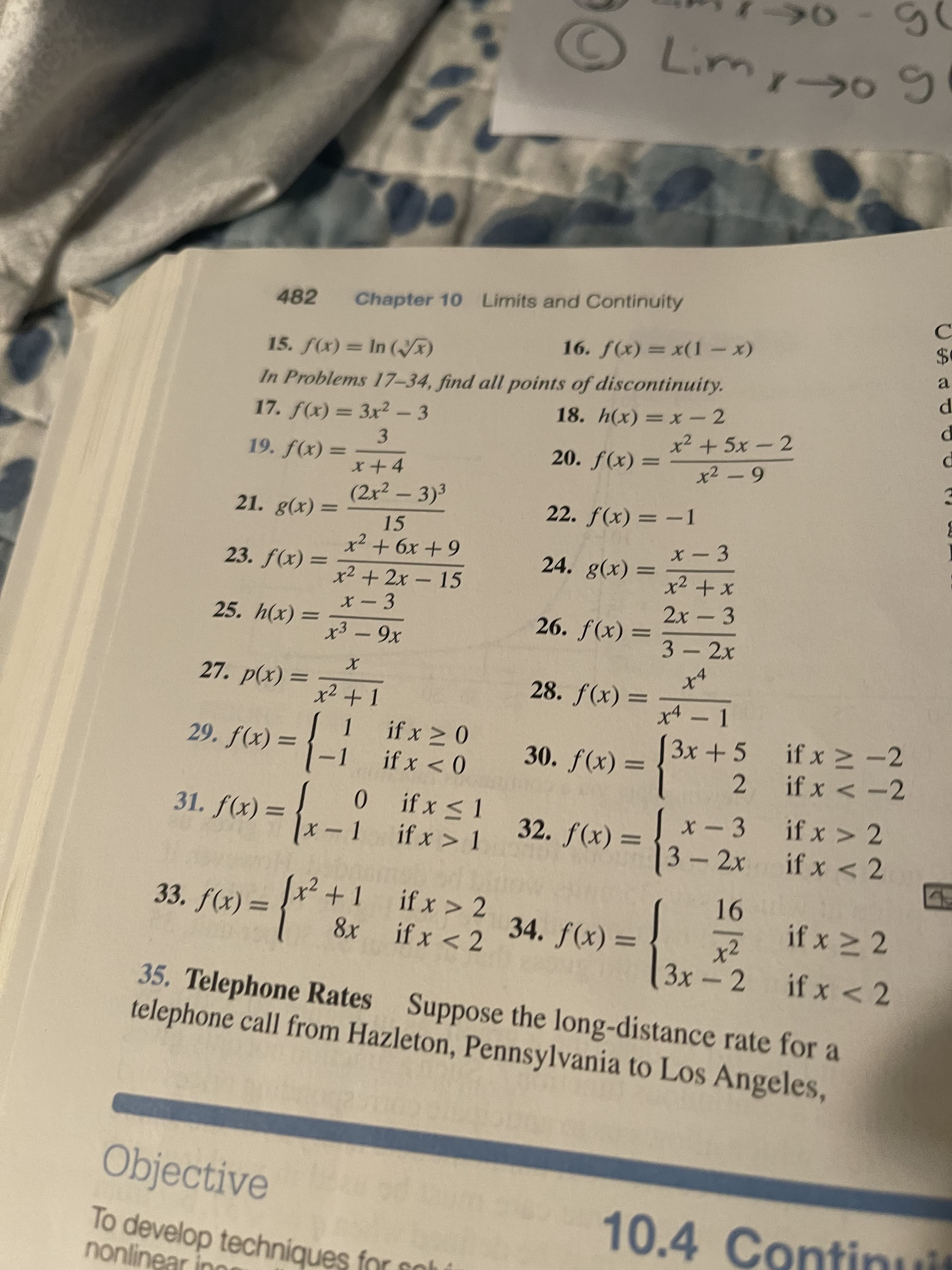 O Limy-o
482
Chapter 10 Limits and Continuity
16. f(x) = x(1-x)
In Problems 17-34, find all points of discontinuity.
17. f(x) = 3x2 - 3
18. h(x) = x- 2
x²+5x-2
20. f(x) =
= (x)f
(2x² - 3)3
3.
22. f(x) = -1
x -3
21. g(x)
15
23. f(x) =
24. g(x) =
x² + 2x - 15
2x - 3
-
25. h(x) =
26. f(x)
3 - 2x
= (x)ƒ '8
xA – 1
= (x)d •L7
if x > -2
2.
if x < -2
if x 2 0
|3x +5
30. f(x) :
0 > x !
0.
0ifx <1
if x > 1
||
= (x)f *67
31. f(x) = {x
32. f(x) =
x-3 ifx > 2
|3-2x
if x < 2
91-
if x 2
x²
x2+1 ifx > 2
= (x)/
33. f(x)
||
8x if x < 2
%D
= (x)f
3x-2
35. Telephone Rates Suppose the long-distance rate for a
telephone call from Hazleton, Pennsylvania to Los Angeles,
Objective
10.4 Continiuit
To develop techniques for sol
nonlinear ing
