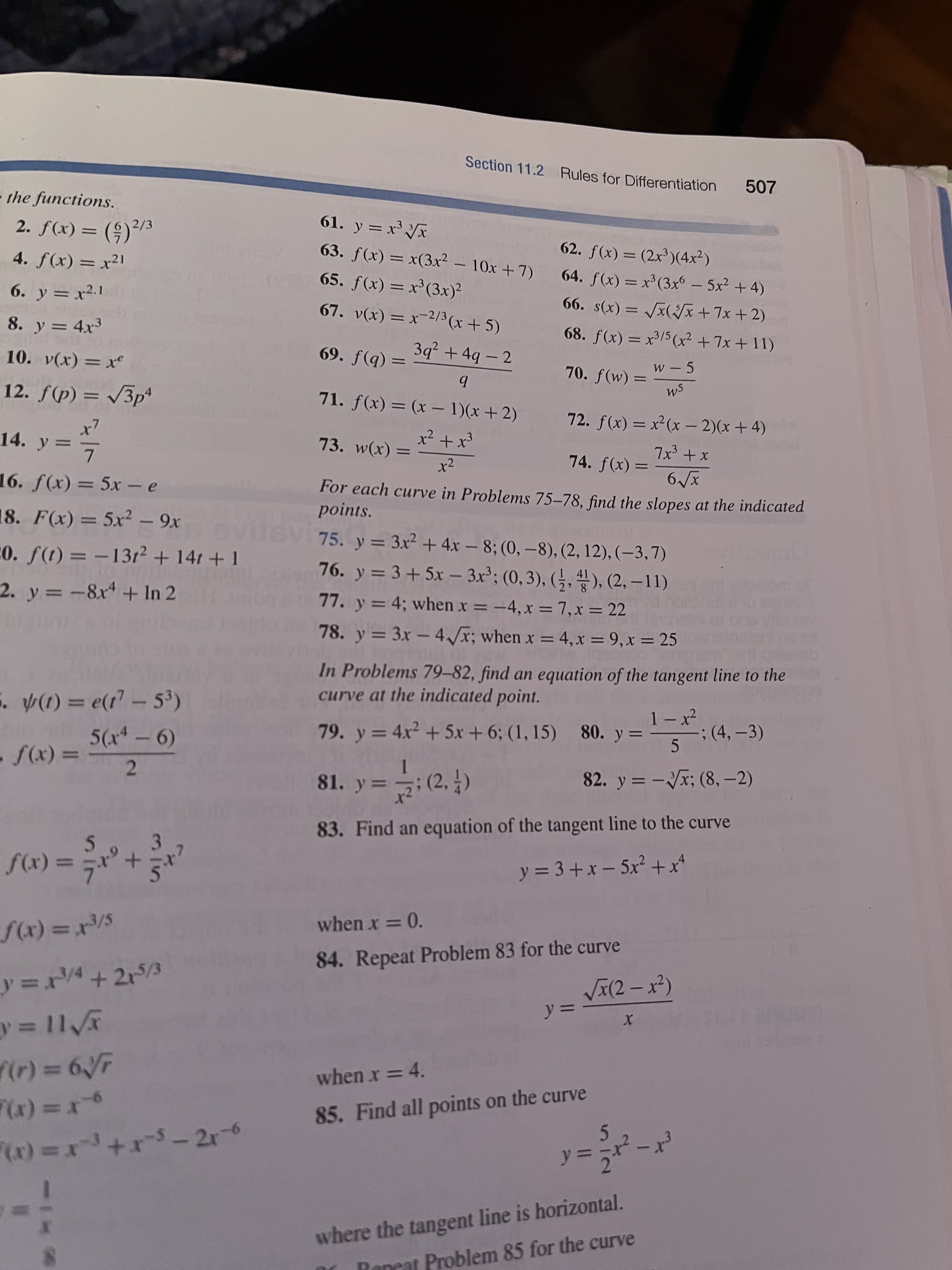 in
Section 11.2 Rules for Differentiation
507
the functions.
61. y = x'x
2. f(x) = (9)/
2/3
%3D
62. f(x) = (2x³)(4x²)
63. f(x) = x(3x² – 10x +7)
4. f(x) = x²1
64. f(x) = x³(3xo – 5x2 + 4)
65. f(x) = x'(3x)²
%3D
66. s(x) = /x(Jx+7x +2)
%3D
6. y = x2.1
67. v(x) = x-2/3 (x+5)
%3D
68. f(x) = x/5 (x² +7x + 11)
8. y = 4x3
%3D
3q² + 4q - 2
= (b)f '69
71. f(x) = (x – 1)(x+2)
w - 5
10. v(x) = xe
70. f(w) =
Ws
%3D
12. ƒ(p) = /3p*
72. f(x) = x²(x – 2)(x+4)
|
|3|
x² + x3
14. y= 7
73. w(x) =
74. f(x) =
x + çXL
%3D
%3D
For each curve in Problems 75–78, find the slopes at the indicated
points.
16. f(x) = 5x- e
8. F(x) = 5x2 - 9x
75. y = 3x² +4x – 8; (0, –8), (2, 12), (–3,7)
76. y = 3+5x – 3x²; (0, 3), (§, 4), (2, – 11)
%3D
|
20. f(t) = -1312+ 141 + 1
-
2. y =-8x+ In 2
77. y = 4; when x = -4, x = 7,x = 22
%3D
%3D
%3D
78. y = 3x - 4x; when x = 4,x = 9,x = 25
%3D
%3D
In Problems 79-82, find an equation of the tangent line to the
curve at the indicated point.
(1) = e(1-53)
;(4,-3)
05
|
%3D
79. y= 4x² + 5x + 6; (1, 15) 80. y=
= (x)
2.
82. y = -x; (8, -2)
%3D
81. y =; (2, )
%3D
83. Find an equation of the tangent line to the curve
3.
y = 3 + x – 5x² +x*
%3D
+ = (x)/
when x = 0.
S/= (x)/
%3D
84. Repeat Problem 83 for the curve
VI(2 – x²)
%3D
%3D
%3D
when x = 4.
85. Find all points on the curve
5.
9r= (x).
%3D
where the tangent line is horizontal.
Reneat Problem 85 for the curve
