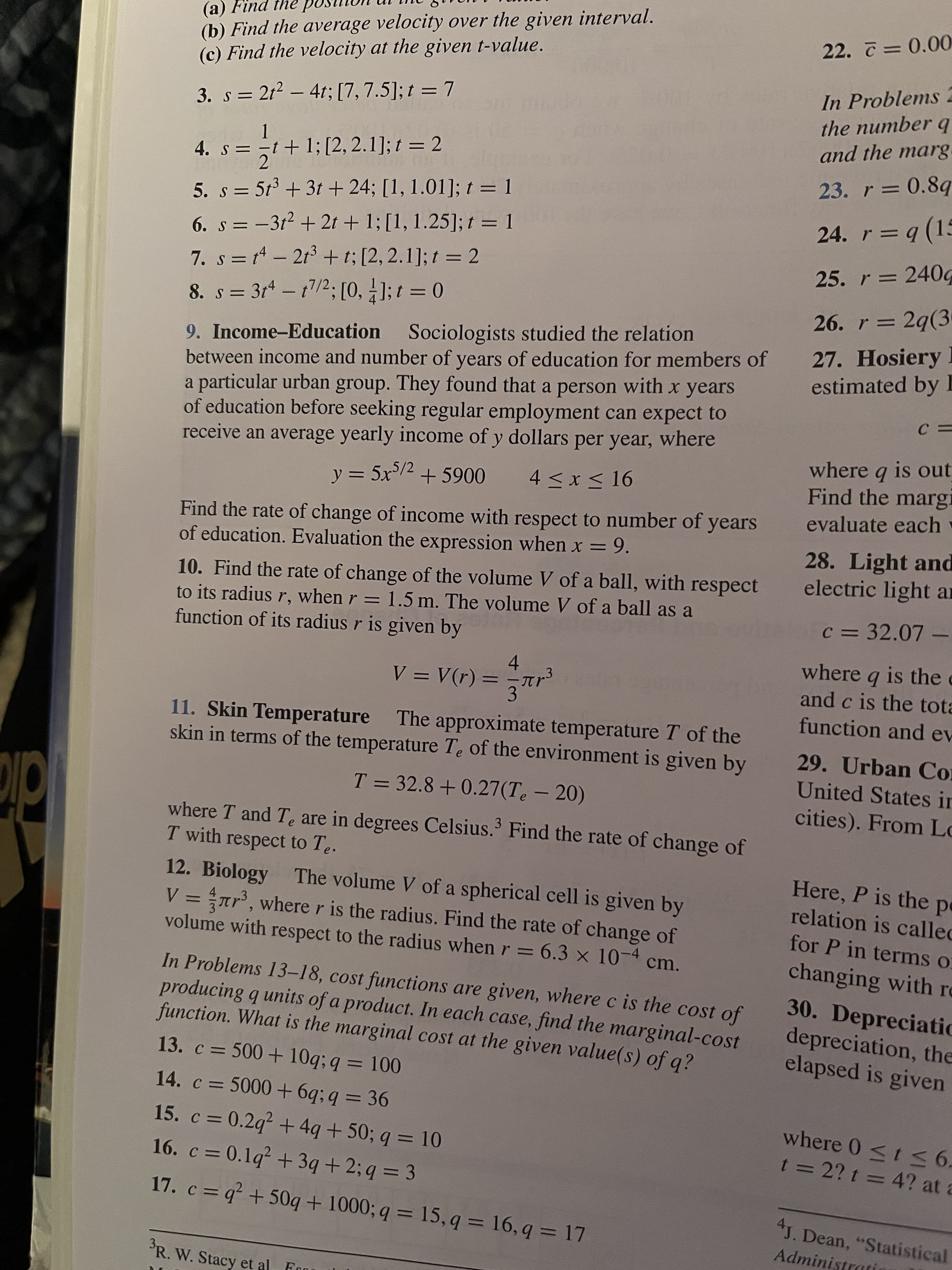 (b) Find the average velocity over the given interval.
(c) Find the velocity at the given t-value.
ed ayi puiy (
22. 7 = 0.00
In Problems 2
the number q
and the marg.
3. s = 212 – 4t; [7, 7.5]; t = 7
4. s = -t+ 1; [2, 2.1]; t = 2
23. r = 0.8q
5. s = 5t + 3t + 24; [1, 1.01]; t = 1
r = q (15
6. s = -3t2 + 2t + 1; [1, 1.25]; t = 1
7. s = 1 - 213 + t; [2, 2.1]; t = 2
25. r = 240g
8. s = 3r* – t/2; [0, ]; t = 0
26. r = 2q(3
|
%3D
9. Income-Education Sociologists studied the relation
between income and number of years of education for members of
a particular urban group. They found that a person with x years
of education before seeking regular employment can expect to
receive an average yearly income of y dollars per year, where
27. Hosiery I
estimated by I
where q is out
Find the margi
evaluate each
y = 5x/2 + 5900
4 < x < 16
%3D
Find the rate of change of income with respect to number of years
of education. Evaluation the expression when x = 9.
28. Light and
electric light ar
10. Find the rate of change of the volume V of a ball, with respect
to its radius r, when r = 1.5 m. The volume V of a ball as a
function of its radius r is given by
c = 32.07 –
4.
V = V(r) =
where q is the e
and c is the tota
3.
function and ev
11. Skin Temperature The approximate temperature T of the
skin in terms of the temperature Te of the environment is given by
29. Urban Co
United States in
T = 32.8 +0.27(Te – 20)
cities). From Lo
where T and Te are in degrees Celsius. Find the rate of change of
T with respect to Te.
12. Biology The volume V of a spherical cell is given by
V = ar, where r is the radius. Find the rate of change of
volume with respect to the radius when r = 6.3 x 10-4
Here, P is the pe
relation is called
for P in terms o
changing with re
cm.
In Problems 13–18, cost functions are given, where c is the cost of
producing q units of a product. In each case, find the marginal-cost
function. What is the marginal cost at the given value(s) of q?
30. Depreciatic
depreciation, the
elapsed is given
13. c = 500 + 10q; q = 100
%3D
14. c = 5000+ 6q; q = 36
%3D
where 0 <t 6.
t =2? t = 4? at a
15. c = 0.2q? + 4q +50; q = 10
%3D
16. c =0.1q² + 3q + 2; q = 3
%3D
17. c = q + 50q + 1000; q = 15, q = 16, q = 17
4J. Dean, "Statistical
Administrati
'R. W. Stacy et al Fo
