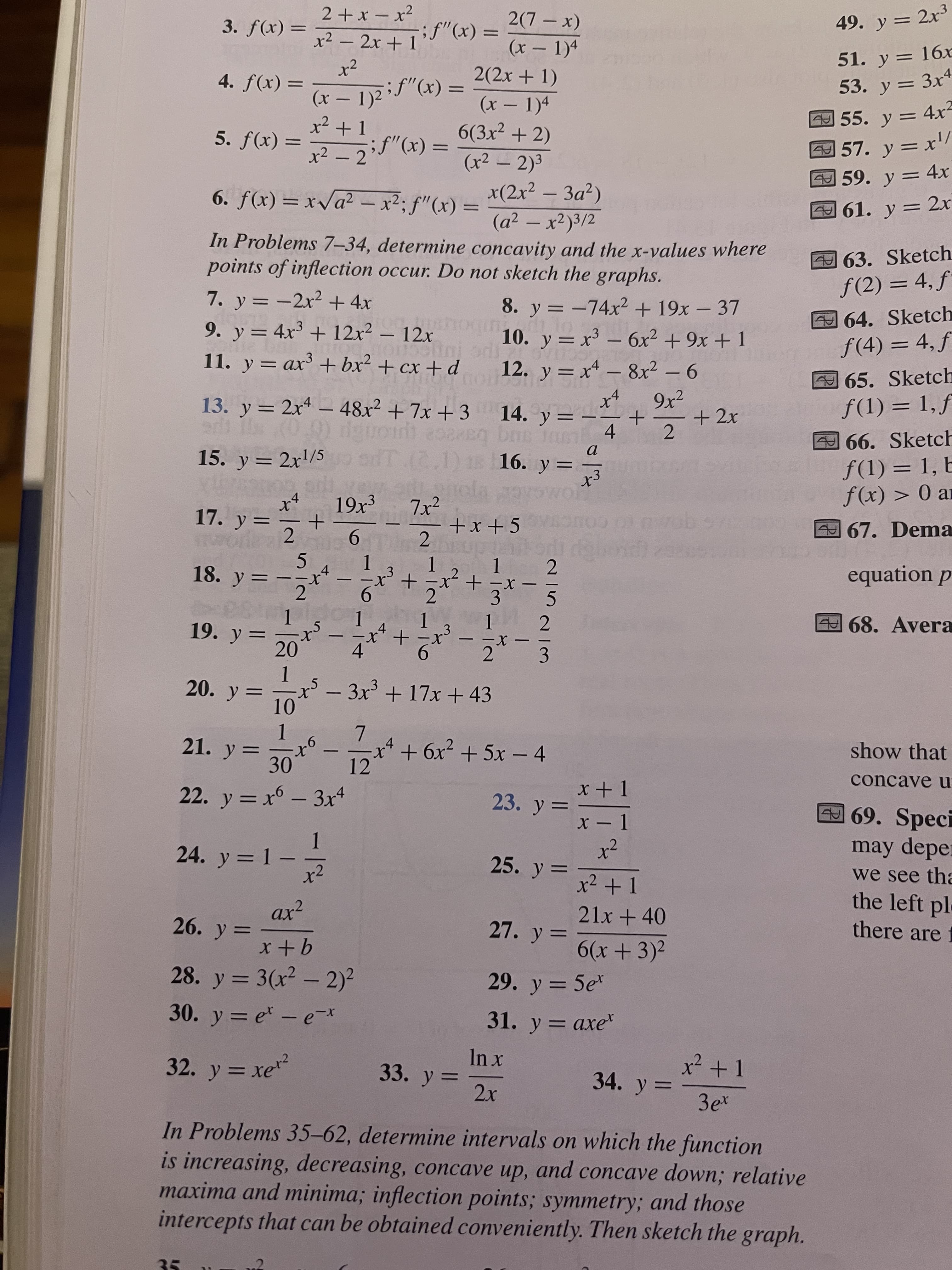 2(7 – x)
49. y = 2x³
= (x)f
x²
-x+て
%3D
(x – 1)4
51. y = 16x
-
%3D
2(2x + 1)
53. y = 3x4
4. f(x) =
(x – 1)4
6(3x2 + 2)
55. y = 4x²
57. y = x'/
59. y = 4x
(x – 1)2if"(x) .
%3D
%3D
|
5. f(x)
%3D
(x2 – 2)3
x(2x² – 3a?)
%3D
|
= (x),,f:zx – zv^x = (x)f *9
(a² – x²)3/2
61. y = 2x
%3D
-
%D
%3D
In Problems 7–34, determine concavity and the x-values where
points of inflection occur. Do not sketch the graphs.
463. Sketch
f(2) = 4, ƒ
7. y = -2x2 + 4x
9. y = 4x3 + 12x2 – 12x
11. y = ax + bx² + cx + d
8. y = -74x2 + 19x – 37
10. y = x³ – 6x² + 9x + 1
64. Sketch
ƒ(4) = 4, f
%3D
-
12. y = x – 8x² – 6
9x2
+ 2x
65. Sketch
f(1) = 1,f
|
13. y = 2x4 – 48x2 + 7x + 3 14. y =
66. Sketch
f(1) = 1, b
f(x) > 0 ar
%3D
4.
2.
odT.(2.1) 18 16. y =
ec2 tu
15. y = 2x'/5
%3D
%3D
7x²
+x +5
17. y =
67. Dema
%3D
9.
2.
equation p
5.
18. y = --x
1.
2
1.
|
68. Avera
2.
19. y =
20
1.
X-
2 3
st.
4.
-
-
-
4'
- 3x + 17x + 43
10
1.
21. y =
7.
x²+6x² +5x – 4
show that
-
30
12
concave u
x + 1
22. y = x6 - 3x4
23. y =
69. Speci
x - 1
x²
25. y =
may depe:
1.
24. y = 1 -
x²
we see tha
the left pl
there are f
x2 +1
ax²
21x + 40
27. y =
6(x+3)2
%3D
9+x
28. y = 3(x² – 2)²
29. y = 5e
%3D
30. y = e – e*
31. y = axe
32. y = xe
33. y =
2x
34. y =
3e
ter?
In Problems 35-62, determine intervals on which the function
is increasing, decreasing, concave up, and concave down; relative
maxima and minima; inflection points; symmetry; and those
intercepts that can be obtained conveniently. Then sketch the graph.
35
