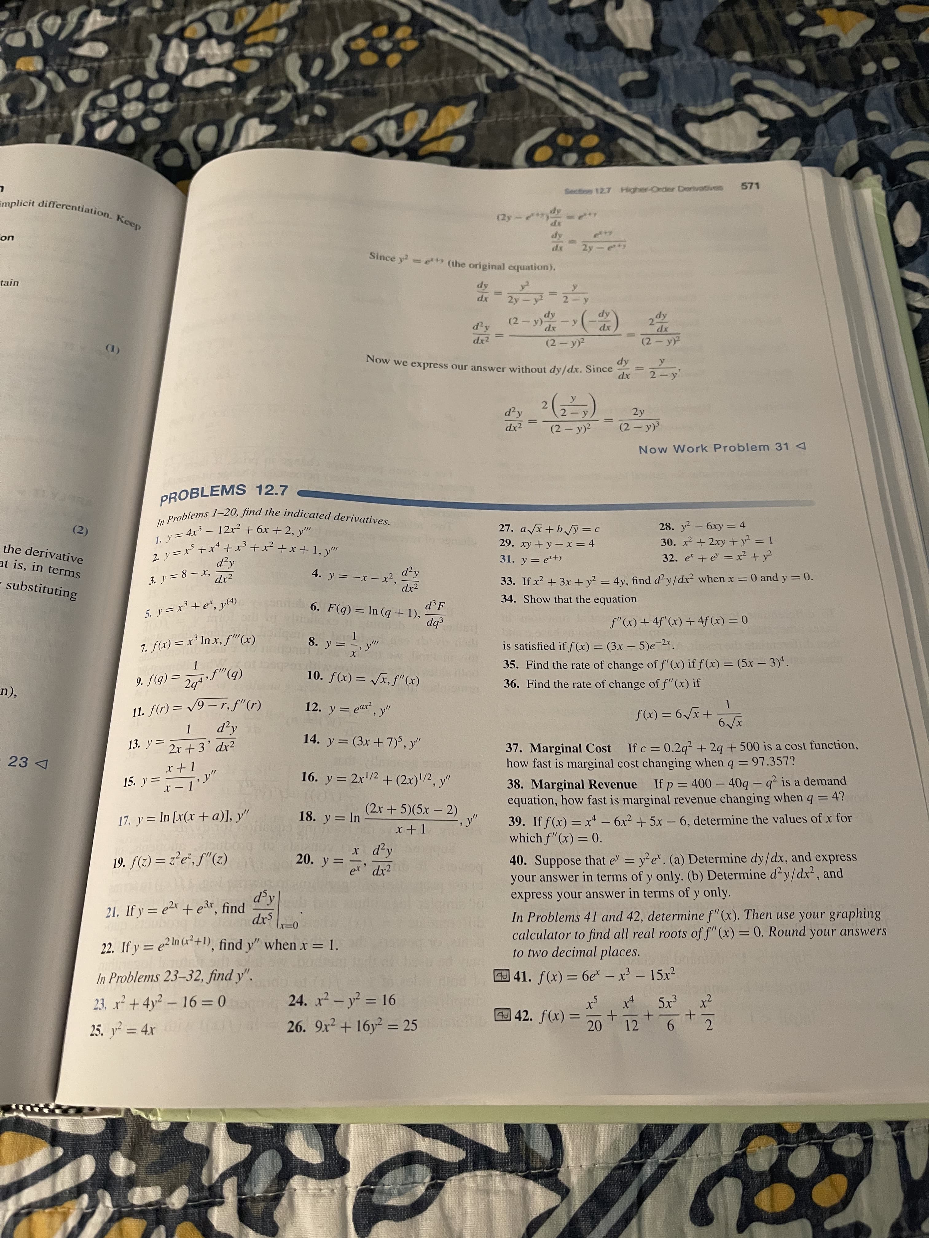 571
Section 127 Higher-Order Dervatives
%3D
Since y= e+y(the original equation).
tain
%3D
%3D
xp
2.
xp
)-
(2- y)
(器)
dx2
(2 y)
()
Now we express our answer without dy/dx. Since
2.
2 y
dx2
(2 – y)?
(2 – y)3
Now Work Problem 31 4
PROBLEMS 12.7
27. a x+b Jy=c
29. xy + y – x = 4
28. y- 6xy = 4
30. x² + 2xy + y² = 1
32. e + e = x² + y²
(2)
-
the derivative
at is, in terms
31. y = er+y
33. If x + 3x + y² = 4y, find d²y/dx² when x = 0 and y = 0.
34. Show that the equation
d²y
3. y = 8 – x,
dx?
4. y = -x – xr²,
dx?
substituting
d'F
6. F(q) = In (q + 1),
f"(x) + 4f'(x) + 4f(x) = 0
7. f(x) = x² In x, f"(x)
8. y =
is satisfied if f (x) = (3x – 5)e-2.
35. Find the rate of change of f'(x) if f(x) = (5x – 3)*.
%3D
36. Find the rate of change of f"(x) if
(b)„f• (b)f 6
(x),f'X^ = (x)f '0I
n),
1.
+ x^9 = (x)f
(4) „f 'd – 6^ = (4)f 'II
12. y = ear, y"
14. y = (3x +7)', y"
37. Marginal Cost If c = 0.2q? + 2q + 500 is a cost function,
how fast is marginal cost changing when q = 97.357?
13. y =
2r + 3' dx?
I + x
15. y =-1'
38. Marginal Revenue If p= 400 – 40g – q² is a demand
equation, how fast is marginal revenue changing when q = 4?
16. y = 2r/2 + (2x)/2, y"
x –
(2x + 5)(5x - 2)
39. If f(x) = x - 6x2 + 5x – 6, determine the values of x for
which f"(x) = 0.
18. y= In
17. y = In [x(x +a)], y"
%3D
x d'y
40. Suppose that e = y e*. (a) Determine dy/dx, and express
your answer in terms of y only. (b) Determine d²y/dx², and
express your answer in terms of y only.
20. y =
%3D
er' dx²
%3D
In Problems 41 and 42, determine f"(x). Then use your graphing
calculator to find all real roots of f"(x) = 0. Round your answers
to two decimal places.
21. If y = e2r + er, find
%3D
22. If y = e2In (x*+), find y" when x = 1.
%3D
In Problems 23–32, find y".
41. f(x) = 6e* – x³ – 15x²
23. x² + 4y² – 16 = 0
24. x2 - y? = 16
%3D
42. f(x) =
12
25. y² = 4x
26. 9x² + 16y² = 25
2.
%3D
