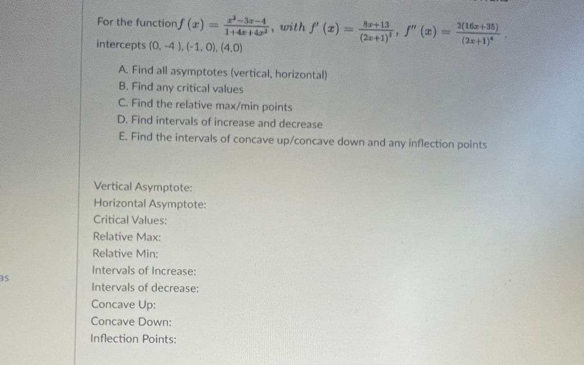 -3-4
1+4 14
8+13
(2m+1)"
2(16z+35)
(2x+1)*
For the functionf (a) =
with f' (x) =
" () =
%3D
intercepts (0, -4 ), (-1, 0), (4,0)
A. Find all asymptotes (vertical, horizontal)
B. Find any critical values
C. Find the relative max/min points
D. Find intervals of increase and decrease
E. Find the intervals of concave up/concave down and any inflection points
Vertical Asymptote:
Horizontal Asymptote:
Critical Values:
Relative Max:
Relative Min:
Intervals of Increase:
as
Intervals of decrease:
Concave Up:
Concave Down:
Inflection Points:
