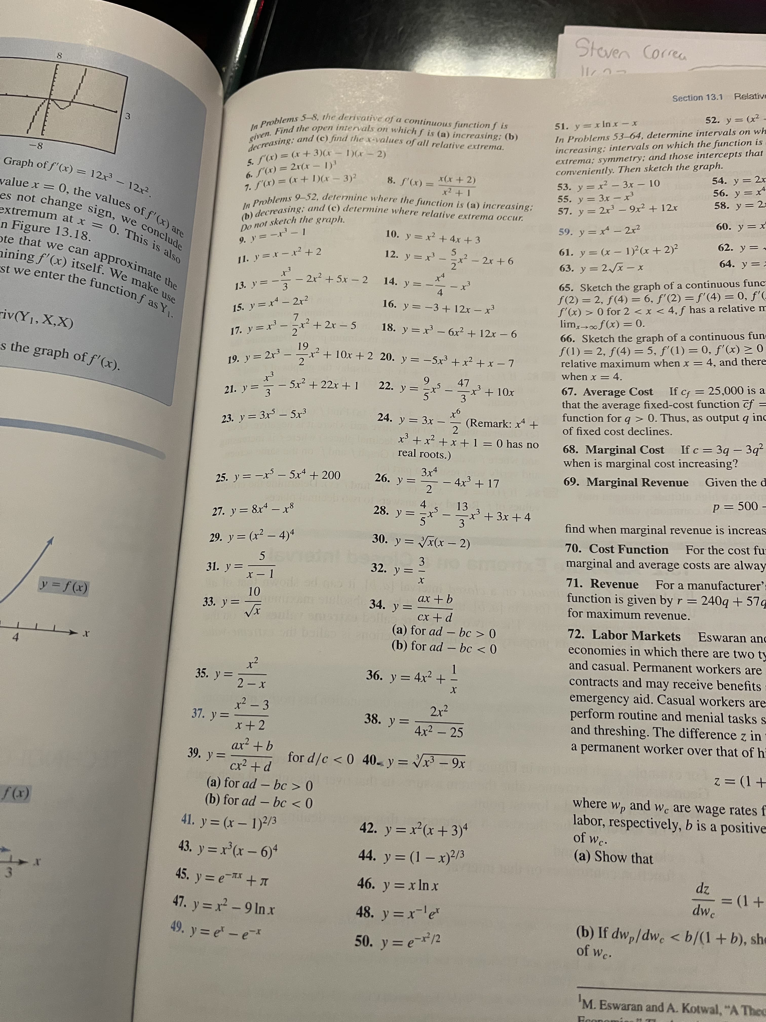 CO
Do not sketch the graph.
)の
Section 13.1
Relative
52. y = (x²
x- xU[r =
In Problems 53-64, determine intervals on wh
increasing; intervals on which the function is
extrema; symmetry; and those intercepts that
conveniently. Then sketch the graph.
3.
8-
-2 )E +x) = (1),J
54. y = 2x
56. y =x*
58. y = 2=
6. S'(x) = 2r(x - 1)3
x(x +2)
53. y = x² – 3x - 10
55. y = 3x -x³
57. y = 2x - 9x² + 12x
3) = (x), 2
= (x),S 8
%3D
extremum at x =
60. y= x
n Figure 13.18.
0. This is also
10. y = x² + 4x +3
59. y = x - 2x?
「-- =イ 6
62. y = -
61. y = (x – 1)²(x + 2)?
63. y = 2x -x
12. y = x -ニx?- 2x+6
64. y ==
65. Sketch the graph of a continuous func
f(2) = 2, f(4) = 6, f'(2) =f'(4) = 0, f'(-
f'(x) > 0 for 2 < x < 4, f has a relative m
13. y =
– 2x² + 5x - 2
14. y = -
-3
-
4.
16. y = -3 + 12x – x
15. y = x - 2x2
|
riv(Y1, X,X)
x² + 2x - 5
2
18. y = x - 6x² + 12x – 6
66. Sketch the graph of a continuous fun
f(1) = 2, f(4) = 5, f'(1) = 0, f'(x) > 0
relative maximum when x = 4, and there
when x = 4.
17. y =x
*0 = (x)ƒ∞<x
s the graph of f'(x).
61
x++10x + 2 20. y = -5x³+ x² + x – 7
19. y = 2r3
2.
5x2 +22x + 1
6.
22. y :
+ 10x
67. Average Cost
that the average fixed-cost function cf =
function for q > 0. Thus, as output q inc
of fixed cost declines.
21. y = 3
If cf = 25,000 is a
-
3.
23. y = 3x5 – 5x3
24. y = 3x -
(Remark: x* +
2
x³ + x? +x +1 = 0 has no
real roots.)
68. Marginal Cost If c = 3q - 3q²
when is marginal cost increasing?
3x4
25. y = –x³ – 5x* + 200
- 4x3 + 17
2
Given the di
69. Marginal Revenue
4.
28. y =
p = 500 –
13
27. y = 8x4 - x8
x'+3x + 4
3
find when marginal revenue is increas
29. y = (x² – 4)4
30. y = x(x – 2)
70. Cost Function
For the cost fu
%3D
|
3.
32. y=
marginal and average costs are alway
31. y =
%3D
x – 1
71. Revenue
For a manufacturer':
function is given by r = 240q + 57q
for maximum revenue.
(x)/ =
34. y=
9+ xx
||
p+ xɔ
(a) for ad – bc > 0
72. Labor Markets
economies in which there are two ty
and casual. Permanent workers are
Eswaran anc
(b) for ad – bc < 0
4.
35. y =
1.
36. y = 4x² + -
contracts and may receive benefits
emergency aid. Casual workers are
perform routine and menial tasks s
and threshing. The difference z in
a permanent worker over that of h
x² - 3
2x?
37. y =
38. y =
%3D
x+ 2
4x2 – 25
39. y=
for d/c < 0 40. y = - 9x
%3D
z = (1+
(a) for ad – bc > 0
(b) for ad - bc < 0
where
pue
Wp and
labor, respectively, b is a positive
Wc are wage rates f
(x))
41. y = (x – 1)2/3
42. y = x²(x+3)*
of wc.
%3D
43. y = x°(x – 6)*
44. y = (1 – x)²/3
(a) Show that
%3D
45. y = e-x +I
zp
dw.
46. y = x Inx
ru-
%3D
47. y = x² – 9 In x
48. y = x-le*
(b) If dw,/dwe < b/(1+b), she
of Wc.
49. y = e - e
50. y = e/2
'M. Eswaran and A. Kotwal, "A Thea
