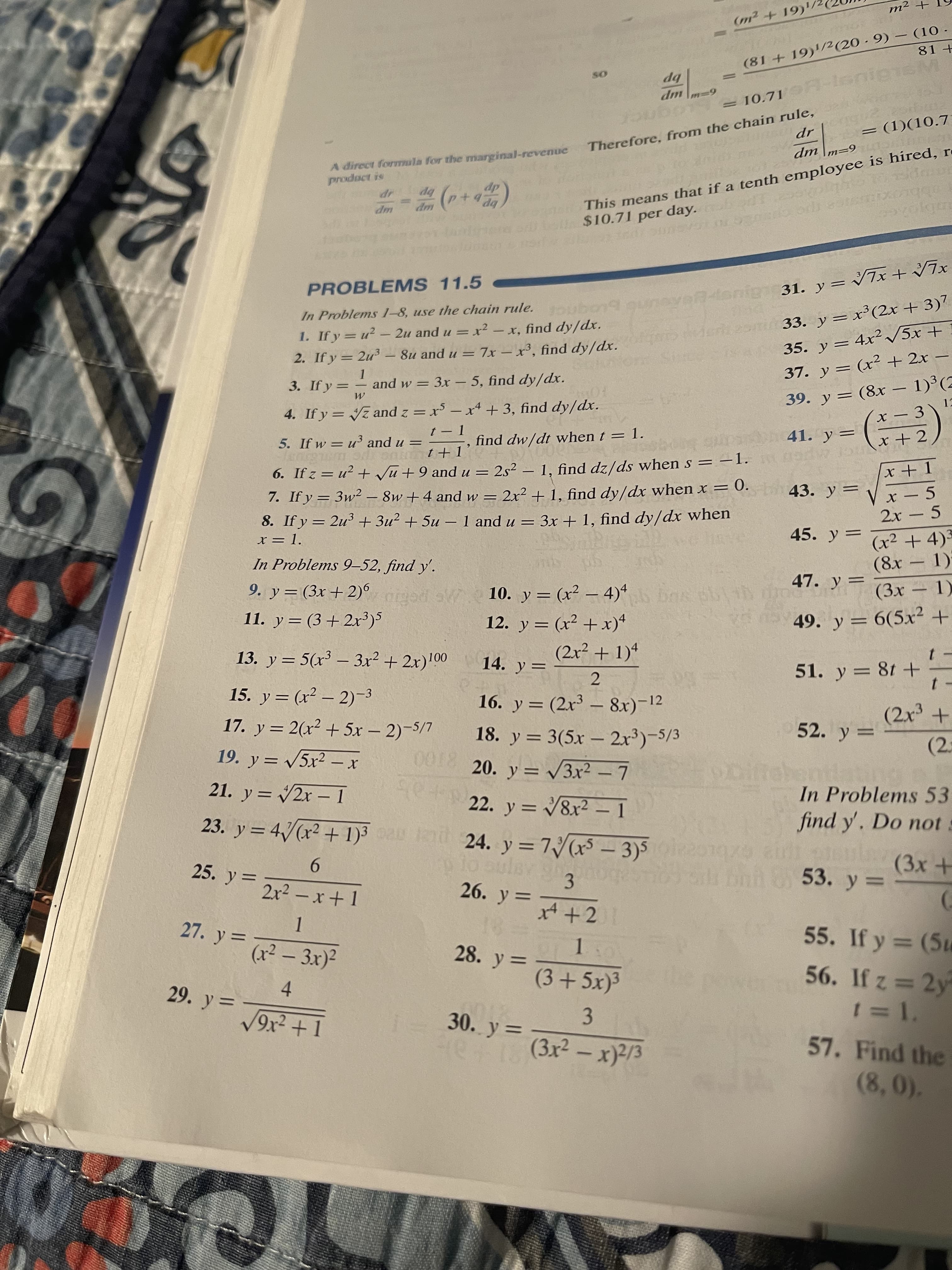 + zW
(m2+ 19)'/2
1) - (6 +1
bp
-onL'OI =
6%3D4
up
= (1)(10.7
This means that if a tenth employee is hired, r
$10.71 per day. d
Therefore, from the chain rule,
6=| up
A direct forTnula for the marginal-revenue
product is
dp
bp
bP p+
up
+
PROBLEMS 11.5
33. y=x³(2x + 3)7
1. Ify=u? - 2u and u = x² – x, find dy/dx.
2. If y = 2u³ – 8u and u = 7x – x³, find dy/dx.
and w = 3x –- 5, find dy/dx.
In Problems 1-8, use the chain rule.
%3D
35. y = 4x²/5x +
%3D
37. y = (x² + 2x –
39. y = (8x – 1)³(2
x – 3 \
-
|
3. If y = -
4. If y = z and z = x³ – x* + 3, find dy/dx.
find dw/dt when t = 1.
FOR
|
41. y
%3D
%3D
7+ x
%3D
6. If z = u² + Vũ + 9 and u = 2s² – 1, find dz/ds when s = -1.
7. If y = 3w² – 8w + 4 and w = 2x² + 1, find dy/dx when x =
= 3x + 1, find dy/dx when
5. If w = u and u =
%3D
I+1 G c sy
x - 5
2x - 5
= 0.
43. y =
%3D
%3D
8. If y = 2u3 + 3u² + 5u- 1 and u =
45. y =
%3D
(x² + 4)3
%3D
(8x 1)
- 1)*
x = 1.
|
In Problems 9–52, find y'.
47. y=
%3D
-
10. y = (x² – 4)“ s ih
o
12. y = (x² + x)*
9. y = (3x + 2)
° ogei
%3D
vo nav 49. y = 6(5x² +
%3D
11. y = (3 +2r)5
%D
(2x² + 1)4
14. y=
51. y = 8t +
13. y = 5(x³ – 3x² + 2x)!00
|
15. y = (x² – 2)–3
16. y= (2x³ – 8x)-12
|
52. y =
17. y = 2(x² + 5x – 2)-5/7
18. y = 3(5x – 2x³)-5/3
(2.
||
%3D
8100
20. y = 3x² -7
22. y = 8x² – 1
In Problems 53
find y'. Do not s
-
%3D
21. y = 2x – 1
%3D
23. y = 4/(x² + 1)3 a i 24. y = 7( – 3)5 01079
-
Snh853. y :
9.
2x² – x+ 1
%D
3.
26. y = A+2
25. y =
%3D
55. If y = (5u
27. y =
%3D
(x² – 3x)²
28. y =
56. If z = 2y
%3D
29. y =
4.
30. y =
57. Find the
3.
re(3r2 - x)/3
%3D
(8,0).
