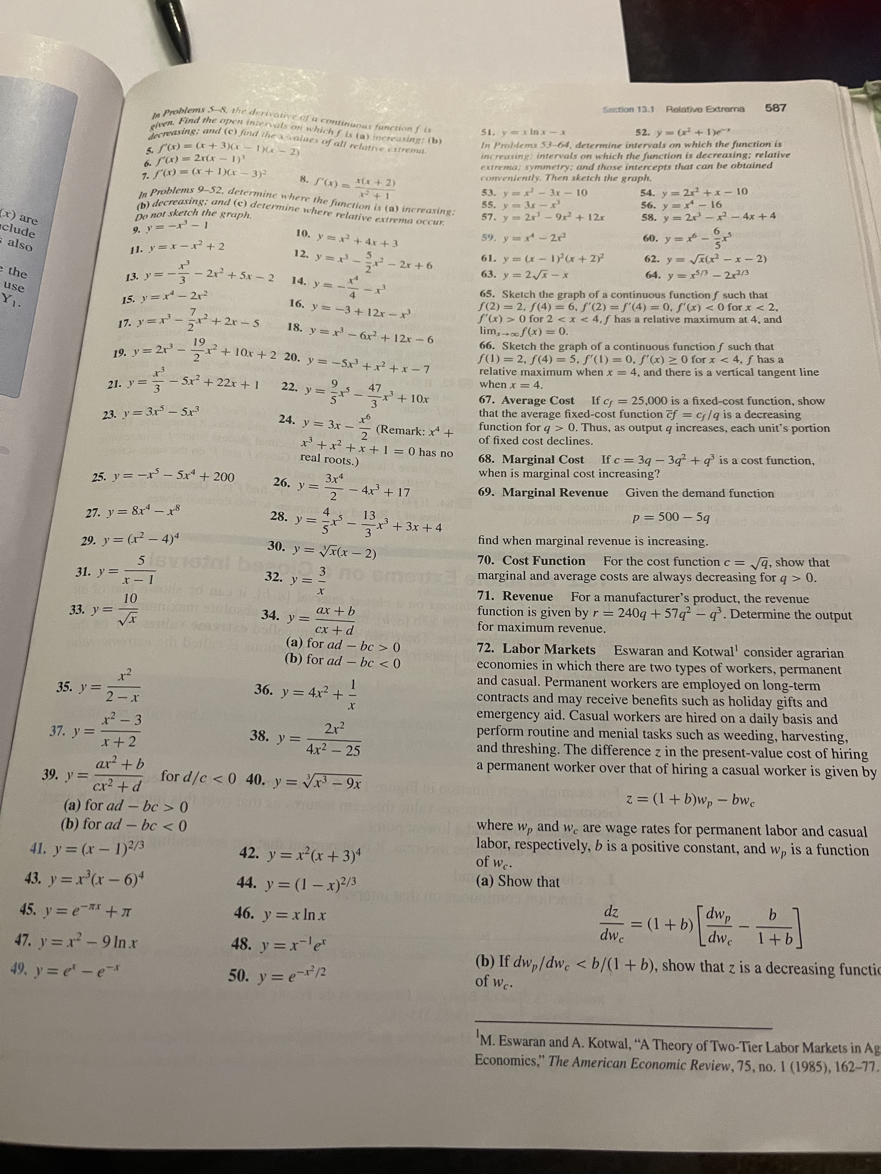 587
Relative Extrema
Section 13.1
In Problems 53-64, determine intervals on which the function is
increasing: intervals on which the function is decreasing; relative
extrema; symmetry; and those intercepts that can be obtained
conveniently. Then sketch the graph.
1) -2)
6. S(x) = 2r(x - 1)
%3D
54. y = 2x +x-10
56. y =x- 16
58. y = 2x - ²-4x +4
3+x) = (x),/ 2
8. S'(x) =
53. y=x- 3x 10
55. y 3x-
57. y 2r'-9x+ 12x
60. y = * - r
(x) are
clude
10. y =x+ 4x +3
59. y= x-2
9.y=ード-1
61. y = (x- 1) x+2)
63. y = 2x- x
62. y = (x2 -x- 2)
also
11. y=x – x² +2
- 2r +6
64. y = x/3 – 2x3/3
|
65. Sketch the graph of a continuous function f such that
S(2)= 2, f(4) = 6, f'(2) =f'(4) = 0, f'(x) < 0 for x < 2,
f'(x) > 0 for 2 <x < 4, f has a relative maximum at 4, and
lim,f(x) = 0.
66. Sketch the graph of a continuous function f such that
f(1) = 2, f(4) = 5, f'(1) = 0, f'(x) > 0 for x < 4, ƒ has a
relative maximum when x = 4, and there is a vertical tangent line
when x = 4.
e the
13. y=-3
- 2r + 5x - 2
14. y =
4.
16. y =-3 + 12x – x
use
||
15. y=x- 2r²
7.
17. y=x-パ+ 2r-5
18. y = x – 6x? + 12x – 6
|
61
x²+ 10x + 2 20. y = -5x³ +x² + x – 7
19. y= 2r3 –
- 5x² + 22x + 1
6.
22. y =
47
If cf = 25,000 is a fixed-cost function, show
67. Average Cost
that the average fixed-cost function f = cf/q is a decreasing
function for q > 0. Thus, as output q increases, each unit's portion
of fixed cost declines.
21. y =
3.
%3|
%3D
3
9-r
(Remark: x +
2
23. y = 3x - 5x³
24. y = 3x -
x' + x² + x +1 = 0 has no
real roots.)
If c = 39 – 3q² +q° is a cost function,
68. Marginal Cost
when is marginal cost increasing?
-
3x4
Given the demand function
25. y =-x – 5xª + 200
26. y =
- 4x3 + 17
2
69. Marginal Revenue
p = 500 – 5q
4.
28. y =
13
27. y = 8x - x8
+ 3x +4
%3D
3
find when marginal revenue is increasing.
30. y = x(x – 2)
q, show that
29. y= (r2 – 4)4
For the cost function c =
70. Cost Function
fxl marginal and average costs are always decreasing for q > 0.
For a manufacturer's product, the revenue
%3D
-
3
32. y =
31. y =
71. Revenue
function is given by r = 240q +57q² – q³. Dete
for maximum revenue.
rmine the output
33. y=Tx
34. y =
9+ xp
%3D
72. Labor Markets
Eswaran and Kotwal' consider agrarian
(a) for ad – bc > 0
(b) for ad – bc < 0
economies in which there are two types of workers, permanent
and casual. Permanent workers are employed on long-term
contracts and may receive benefits such as holiday gifts and
emergency aid. Casual workers are hired on a daily basis and
perform routine and menial tasks such as weeding, harvesting,
and threshing. The difference z in the present-value cost of hiring
a permanent worker over that of hiring a casual worker is given by
36. y = 4x2 +
35. y =
%3D
x² - 3
2r2
37. y =
38. y =
4x2 - 25
%3D
x+ 2
|
39. y=
for d/c < 0 40. y = Vr – 9x
z = (1+ b)wp – bwc
-
-
%3D
%3D
(a) for ad - bc > 0
(b) for ad - bc < 0
pane
Wc are wage rates for permanent labor and casual
where wp
labor, respectively, b is a positive constant, and w, is a function
of wc.
42. y = x²(x+3)4
(a) Show that
43. y = r'(r-6)
44. y = (1 – x)2/3
zp
= (1+b)
dwp
[dwc
46. y x In x
%3D
dwe
(b) If dw,/dw. < b/(1+b), show that z is a decreasing functic
of Wc.
47. y = x-9 In x
48. y =x-le
49. y = e-e-r
50. y = e2
'M. Eswaran and A. Kotwal, "A Theory of Two-Tier Labor Markets in Ag
Economics," The American Economic Review, 75, no. 1 (1985), 162-77,
