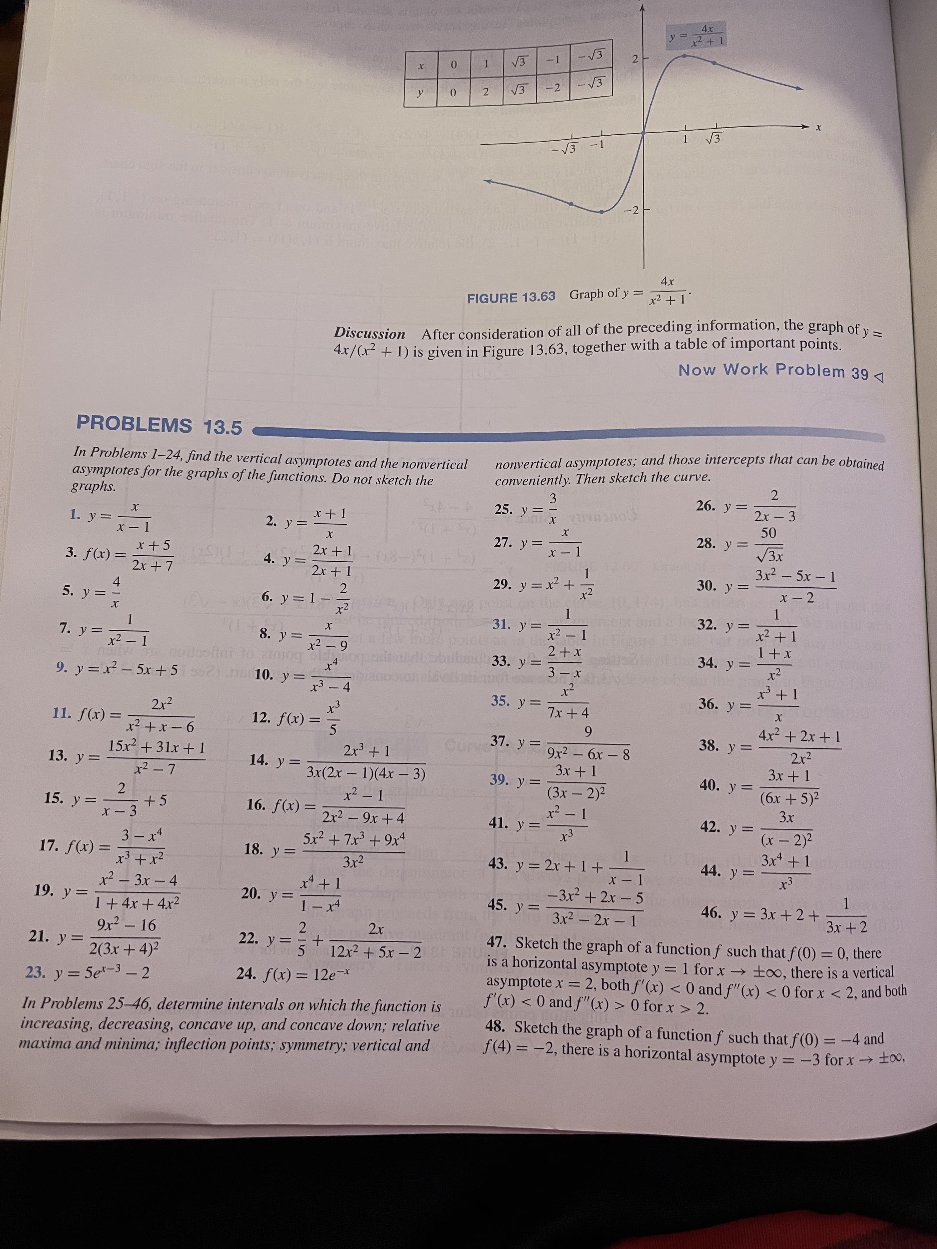 2.
y
x² + 1
%3D
V3
0.
V3
2.
-2
V3
-1
- V3
-2
4x
x2 + 1
FIGURE 13.63 Graph of y
4.x/(x² + 1) is given in Figure 13.63, together with a table of important points.
Now Work Problem 39
%3D
Discussion After consideration of all of the preceding information, the graph of y
PROBLEMS 13.5
In Problems 1–24, find the vertical asymptotes and the nonvertical
asymptotes for the graphs of the functions. Do not sketch the
graphs.
nonvertical asymptotes; and those intercepts that can be obtained
conveniently. Then sketch the curve.
3
25. y=
2.
2x - 3
26. y =
-
1. y=
28. y=
x - 1
Ds.
27. y =
X - 1
2x + 1
= (x)f £
2x + 7
4. y=
3x2 – 5x – 1
2x + 1
29. y = x² +
30. y =
%3D
4.
5. y =
6. y = 1 –
x2
-
31. y= マ-1
%3D
32. y=
x² + 1
%3D
7. y =
x² – 1
I-さ-
8. y =
34. y =
x2
33. y=
x+
%3D
on
9. y = x – 5x +52) n 10. y =
x3 – 4
|
bianoototal
%3D
36. y=
35. y = 7x+4
%3D
2x2
= (x)f
5.
4x2 + 2x + 1
6.
9x2 – 6x – 8
3x + 1
11. f(x) =
%3D
38. y =
%3D
37. y =
2r2
3x + 1
%3D
%3D
9 -x+ z*
2x³ + 1
|
15x2 + 31x + 1
13. y =
x2 - 7
14. y=
3x(2x – 1)(4x – 3)
39. y =
40. y =
-
(6x + 5)2
(3x – 2)2
x² - 1
%3D
2
= (x)f *91
2x2 - 9x +4
5x² + 7x³ + 9x
15. y=マ-3
+5
42. y =
%3D
41. y=
(x – 2)2
3x4 + 1
x - 3
%3D
|
3 – x4
1.
43. y = 2x +1+
17. f(x)
18. y =
3x2
44. y =
%3D
x³ + x²
x² – 3x - 4
x* +1
-3x2 + 2x – 5
19. y=
20. y=
1 – x4
45. y =
46. y = 3x + 2+
1+4x + 4x²
3x2 - 2x 1
3x + 2
2.
22. y =
47. Sketch the graph of a function f such that f (0) = 0, there
is a horizontal asymptote y = 1 for x → ±oo, there is a vertical
asymptote x = 2, both f'(x) < 0 and f"(x) < 0 for x < 2, and both
f'(x) < 0 and f"(x) > 0 for x > 2.
9x2 – 16
-
%3D
21. y =
12x2 + 5x – 2
5.
24. f(x) = 12e-r
2(3x + 4)2
%3D
23. y = 5e-3 - 2
%3D
In Problems 25-46, determine intervals on which the function is
increasing, decreasing, concave up, and concave down; relative
maxima and minima; inflection points; symmetry; vertical and
48. Sketch the graph of a function f such that f (0) = -4 and
f(4) = -2, there is a horizontal asymptote y = -3 for x→ ±,
%3D
