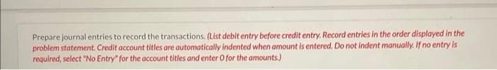 Prepare journal entries to record the transactions. (List debit entry before credit entry. Record entries in the order displayed in the
problem statement. Credit account titles are automatically indented when amount is entered. Do not indent manually. If no entry is
required, select "No Entry" for the account titles and enter O for the amounts.)