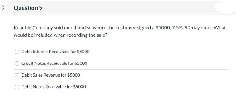 Question 9
Keaubie Company sold merchandise where the customer signed a $5000, 7.5%, 90-day note. What
would be included when recording the sale?
Debit Interest Receivable for $5000
Credit Notes Receivable for $5000
Debit Sales Revenue for $5000
Debit Notes Receivable for $5000