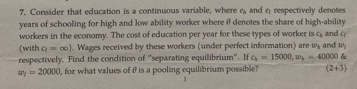 7. Consider that education is a continuous variable, where eд and e, respectively denotes
years of schooling for high and low ability worker where 0 denotes the share of high-ability
workers in the economy. The cost of education per year for these types of worker is ch and c
(with c = 0). Wages received by these workers (under perfect information) are wh and w₁
respectively. Find the condition of "separating equilibrium". If ch 15000, wh=40000&
20000, for what values of 0 is a pooling equilibrium possible?
W₁ =
1
=
(2+3)