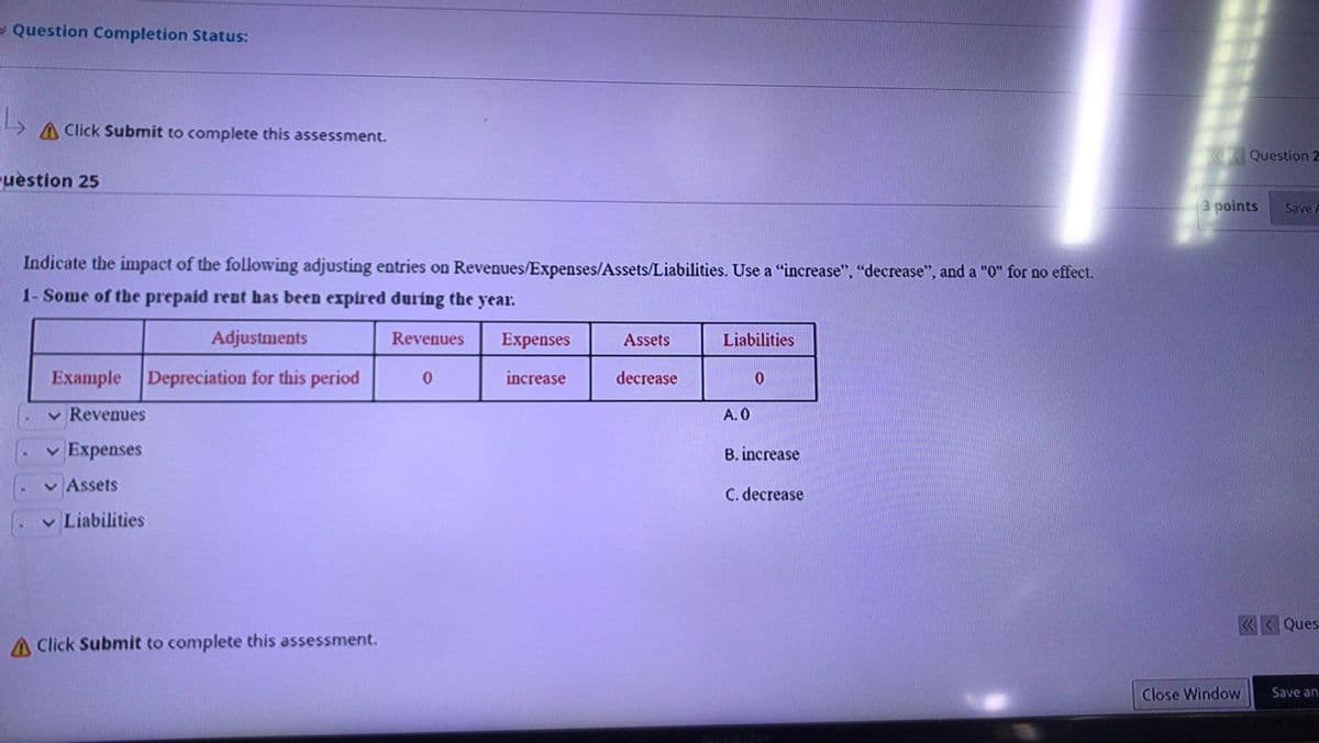 - Question Completion Status:
A Click Submit to complete this assessment.
Question 2
uestion 25
3 points
Save
Indicate the impact of the following adjusting entries on Revenues/Expenses/Assets/Liabilities. Use a "increase", "decrease", and a "O" for no effect.
1- Some of the prepaid rent has been expired during the year.
Adjustments
Revenues
Expenses
Assets
Liabilities
Example
Depreciation for this period
increase
decrease
v Revenues
A.0
v Expenses
B. increase
v Assets
C. decrease
v Liabilities
«< Ques
A Click Submit to complete this assessment.
Close Window
Save an
