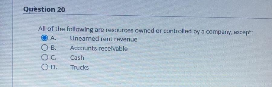 Quèstion 20
All of the following are resources owned or controlled by a company, except:
A.
Unearned rent revenue
O B.
Accounts receivable
OC.
Cash
OD.
Trucks
