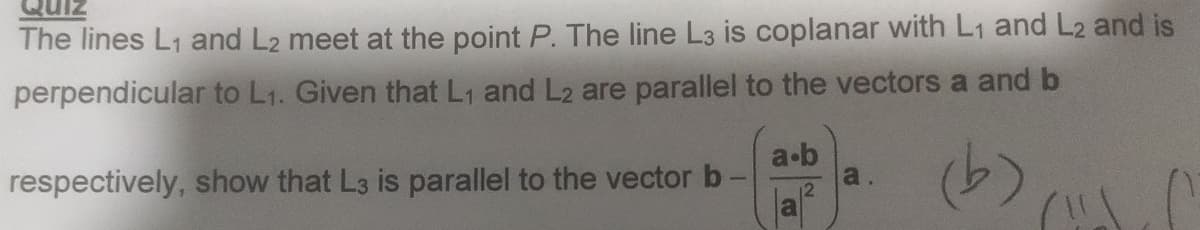 The lines L₁ and L2 meet at the point P. The line L3 is coplanar with L₁ and L2 and is
perpendicular to L₁. Given that L₁ and L2 are parallel to the vectors a and b
respectively, show that L3 is parallel to the vector b
a.b
(b)
a.
