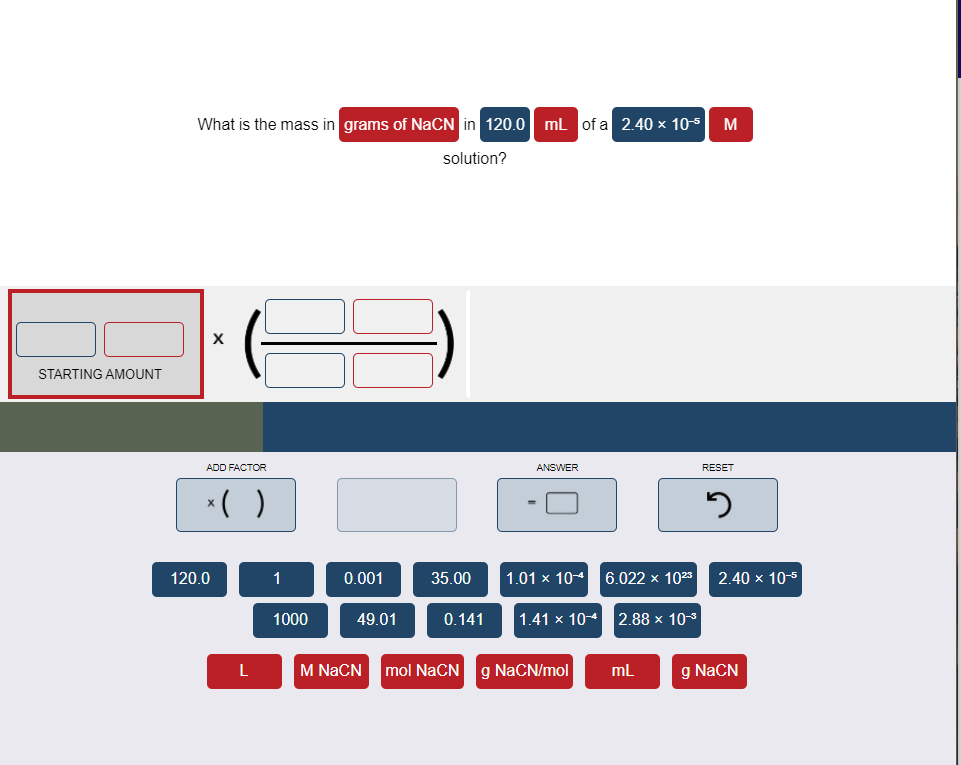 What is the mass in grams of NaCN in 120.0 ml of a 2.40 x 10-5 M
solution?
STARTING AMOUNT
ADD FACTOR
ANSWER
RESET
*( )
120.0
1
0.001
35.00
1.01 x 104
6.022 x 1023
2.40 x 10-5
1000
49.01
0.141
1.41 x 104
2.88х 10-3
L
M NaCN
mol NaCN g NaCN/mol
mL
g NaCN
