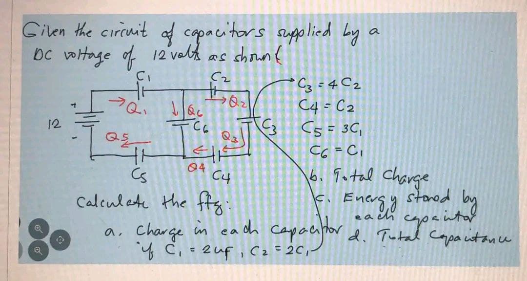 Given the circuit of capacitors supplied by a
DC voltage of 12 volts as shown (
7Q₁160
Q
Q
12
न
Q5
41
Cs
62
tr
C6
EHE
04
C4
C3
C3
C3=4C2
C4 = C₂
C5 = 3C₁
C6 = C₁
6. Total Charge
c. Enersy
each
Calculate the ffg:
in each capacitor
a. Charge in each capacitor d. Tutal co
"iff C₁ = 2 uf₁ C₂ = 2C₁/
stored
capaita!
d. Total Capacitance