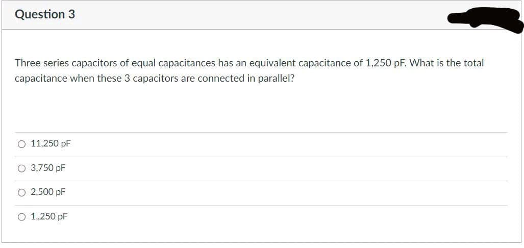 Question 3
Three series capacitors of equal capacitances has an equivalent capacitance of 1,250 pF. What is the total
capacitance when these 3 capacitors are connected in parallel?
O 11,250 pF
O 3,750 pF
O 2,500 pF
O 1,,250 pF