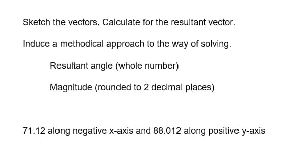 Sketch the vectors. Calculate for the resultant vector.
Induce a methodical approach to the way of solving.
Resultant angle (whole number)
Magnitude (rounded to 2 decimal places)
71.12 along negative x-axis and 88.012 along positive y-axis