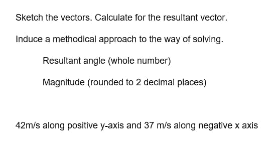 Sketch the vectors. Calculate for the resultant vector.
Induce a methodical approach to the way of solving.
Resultant angle (whole number)
Magnitude (rounded to 2 decimal places)
42m/s along positive y-axis and 37 m/s along negative x axis