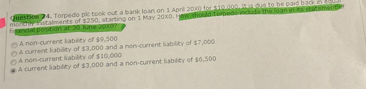 Question 24. Torpedo plc took out a bank loan on 1 April 20X0 for $10,000. It is due to be paid back in equ
monthly instalments of $250, starting on 1 May 20X0. How should Torpedo include the loan in its statement of
financial position at 30 June 20X0?
A non-current liability of $9,500
A current liability of $3,000 and a non-current liability of $7,000
A non-current liability of $10,000
A current liability of $3,000 and a non-current liability of $6,500