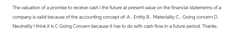 The valuation of a promise to receive cash i the future at present value on the financial statemetns of a
company is valid because of the accounting concept of: A. Entity B. Materiality C. Going concern D.
Neutrality I think it is C Going Concern because it has to do with cash flow in a future period. Thanks.