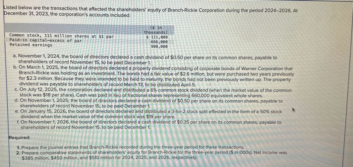 Listed below are the transactions that affected the shareholders' equity of Branch-Rickie Corporation during the period 2024-2026. At
December 31, 2023, the corporation's accounts included:
Common stock, 111 million shares at $1 par
Paid-in capital-excess of par
Retained earnings
($ in
thousands)
$ 111,000
666,000
900,000
a. November 1, 2024, the board of directors declared a cash dividend of $0.50 per share on its common shares, payable to
shareholders of record November 15, to be paid December 1.
b. On March 1, 2025, the board of directors declared a property dividend consisting of corporate bonds of Warner Corporation that
Branch-Rickie was holding as an investment. The bonds had a fair value of $2.6 million, but were purchased two years previously
for $2.3 million. Because they were intended to be held to maturity, the bonds had not been previously written up. The property
dividend was payable to shareholders of record March 13, to be distributed April 5.
c. On July 12, 2025, the corporation declared and distributed a 6% common stock dividend (when the market value of the common
stock was $18 per share). Cash was paid in lieu of fractional shares representing 660,000 equivalent whole shares.
d. On November 1, 2025, the board of directors declared a cash dividend of $0.50 per share on its common shares, payable to
shareholders of record November 15, to be paid December 1.
on share
e. On January 15, 2026, the board of directors declared and distributed a 3-for-2 stock split effected in the form of a 50% stock
dividend when the market value of the common stock was $19 per share.
f. On November 1, 2026, the board of directors declared a cash dividend of $0.35 per share on its common shares, payable to
shareholders of record November 15, to be paid December 1.
Required:
1. Prepare the journal entries that Branch-Rickie recorded during the three-year period for these transactions.
2. Prepare comparative statements of shareholders' equity for Branch-Rickie for the three-year period ($ in 000s). Net income was
$385 million, $450 million, and $510 million for 2024, 2025, and 2026, respectively.