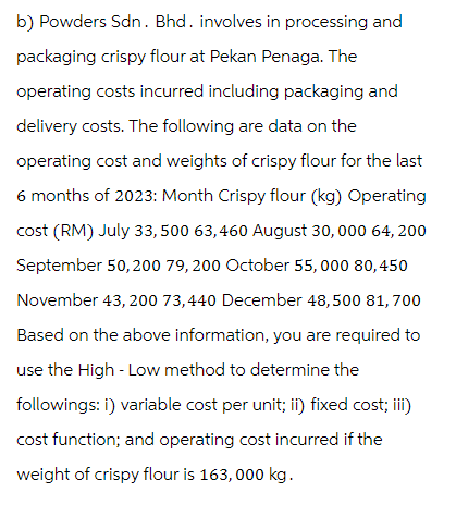 b) Powders Sdn. Bhd. involves in processing and
packaging crispy flour at Pekan Penaga. The
operating costs incurred including packaging and
delivery costs. The following are data on the
operating cost and weights of crispy flour for the last
6 months of 2023: Month Crispy flour (kg) Operating
cost (RM) July 33,500 63,460 August 30, 000 64, 200
September 50,200 79,200 October 55, 000 80, 450
November 43, 200 73,440 December 48,500 81,700
Based on the above information, you are required to
use the High-Low method to determine the
followings: i) variable cost per unit; ii) fixed cost; iii)
cost function; and operating cost incurred if the
weight of crispy flour is 163, 000 kg.