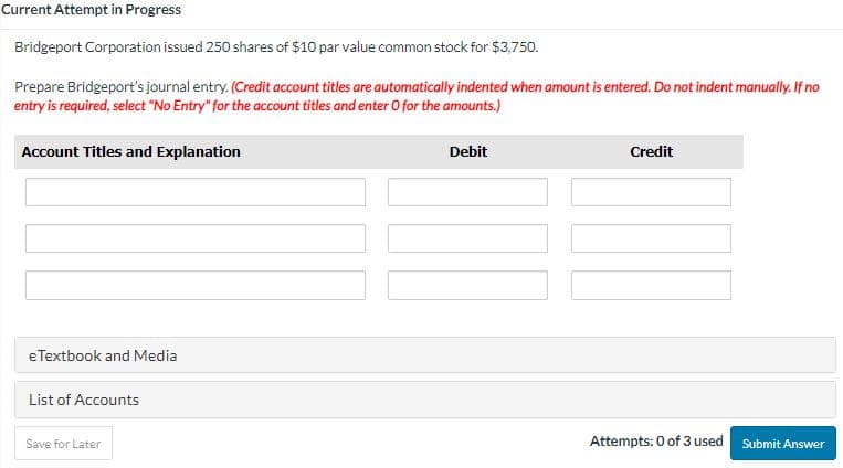 Current Attempt in Progress
Bridgeport Corporation issued 250 shares of $10 par value common stock for $3,750.
Prepare Bridgeport's journal entry. (Credit account titles are automatically indented when amount is entered. Do not indent manually. If no
entry is required, select "No Entry" for the account titles and enter O for the amounts.)
Account Titles and Explanation
eTextbook and Media
List of Accounts
Save for Later
Debit
Credit
Attempts: 0 of 3 used Submit Answer