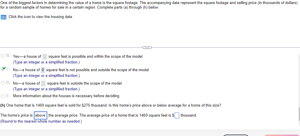 One of the biggest factors in determining the value of a home is the square footage. The accompanying data represent the square footage and selling price (in thousands of dollars)
for a random sample of homes for sale in a certain region. Complete parts (a) through (h) below.
Click the icon to view the housing data.
OB. Yes-a house of square feet is possible and within the scope of the model.
(Type an integer or a simplified fraction.)
C. No-a house of 0 square feet is not possible and outside the scope of the model.
(Type an integer or a simplified fraction.)
OD. No-a house of square feet is outside the scope of the model
(Type an integer or a simplified fraction.)
O E. More information about the houses is necessary before deciding.
(h) One home that is 1469 square feet is sold for $275 thousand. Is this home's price above or below average for a home of this size?
The home's price is above the average price. The average price of a home that is 1469 square feet is $ thousand.
(Round to the nearest whole number as needed.)