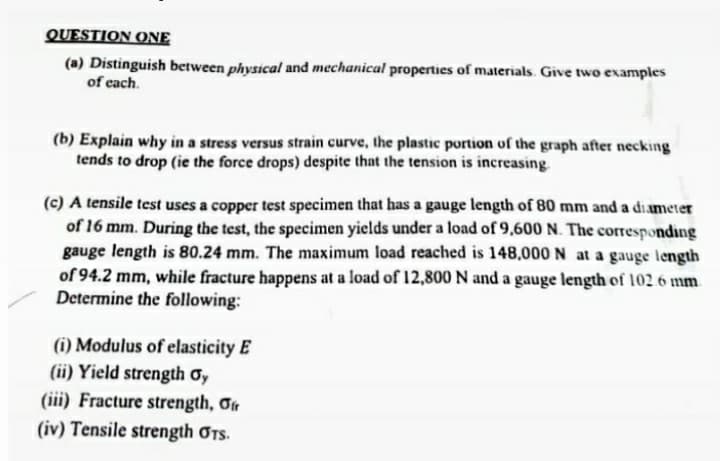 QUESTION ONE
(a) Distinguish between physical and mechanical properties of materials. Give two examples
of each.
(b) Explain why in a stress versus strain curve, the plastic portion of the graph after necking
tends to drop (ie the force drops) despite that the tension is increasing.
(c) A tensile test uses a copper test specimen that has a gauge length of 80 mm and a di.ameter
of 16 mm. During the test, the specimen yields under a load of 9,600 N. The corresponding
gauge length is 80.24 mm. The maximum load reached is 148,000 N at a gauge length
of 94.2 mm, while fracture happens at a load of 12,800 N and a gauge length of 102.6 mm
Determine the following:
(i) Modulus of elasticity E
(ii) Yield strength ơy
(iii) Fracture strength, Ot
(iv) Tensile strength OTS.
