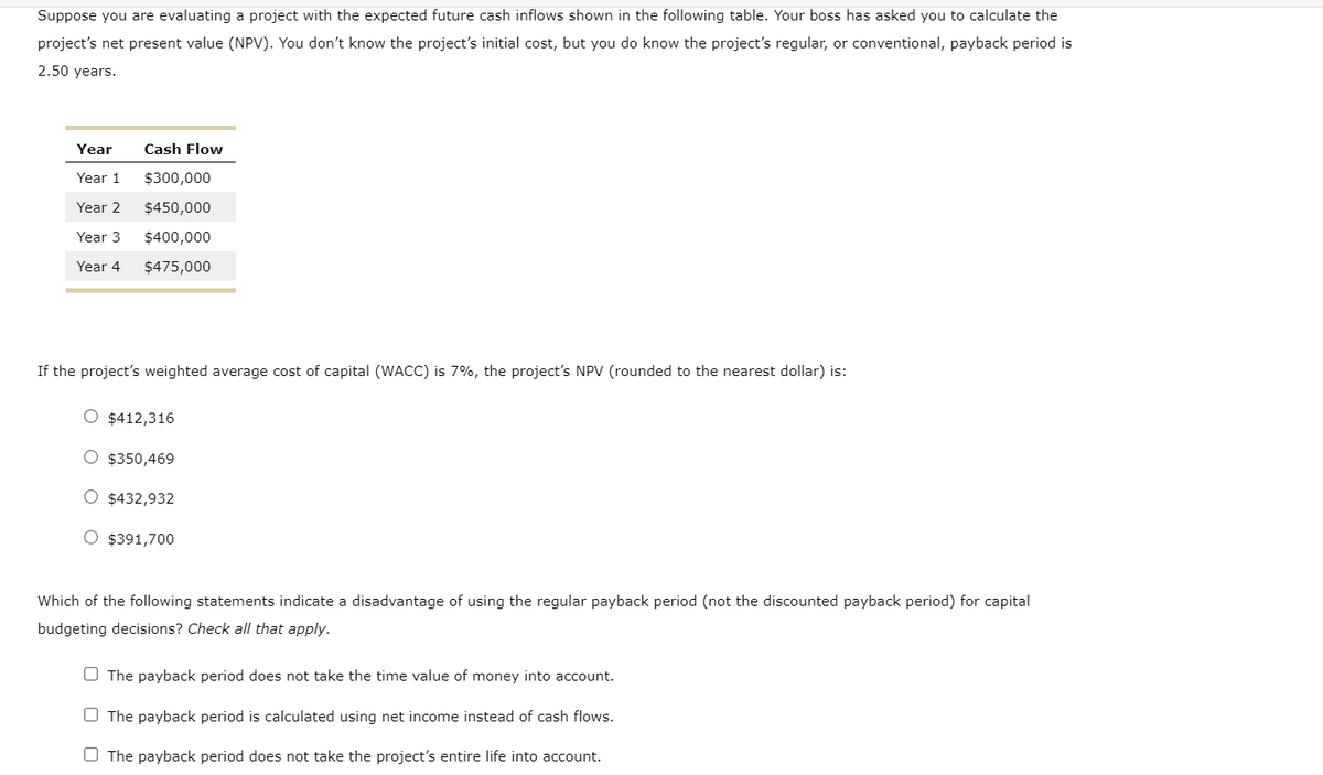 Suppose you are evaluating a project with the expected future cash inflows shown in the following table. Your boss has asked you to calculate the
project's net present value (NPV). You don't know the project's initial cost, but you do know the project's regular, or conventional, payback period is
2.50 years.
Year
Cash Flow
Year 1
$300,000
Year 2
$450,000
Year 3
$400,000
Year 4
$475,000
If the project's weighted average cost of capital (WACC) is 7%, the project's NPV (rounded to the nearest dollar) is:
O $412,316
O $350,469
O $432,932
O $391,700
Which of the following statements indicate a disadvantage of using the regular payback period (not the discounted payback period) for capital
budgeting decisions? Check all that apply.
O The payback period does not take the time value of money into account.
O The payback period is calculated using net income instead of cash flows.
O The payback period does not take the project's entire life into account.
