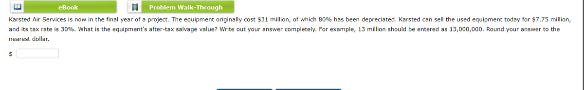 eBook
Problem Walk-Through
Karsted Air Services is now in the final year of a project. The equipment originally cost $31 million, of which 80% has been depreciated. Karsted can sell the used equipment today for $7.75 million,
and its tax rate is 30%. What is the equipment's after-tax salvage value? Write out your answer completely. For example, 13 million should be entered as 13,000,000. Round your answer to the
nearest dollar.
$
