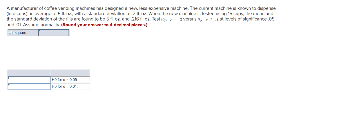 A manufacturer of coffee vending machines has designed a new, less expensive machine. The current machine is known to dispense
(into cups) an average of 5 fl. oz., with a standard deviation of .2 fl. oz. When the new machine is tested using 15 cups, the mean and
the standard deviation of the fills are found to be 5 fl. oz. and .216 fl. oz. Test Hg: o = .2 versus H,: o + .2 at levels of significance .05
and .01. Assume normality. (Round your answer to 4 decimal places.)
chi-square
H0 for a = 0.05.
H0 for a = 0.01.

