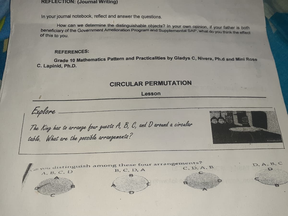 REFLECTION: (Journal Writing)
In your journal notebook, reflect and answer the questions.
How. can we determine the distinguishable objects? In your own opinion, if your father is both
beneficiary of the Government Amelioration Program and Supplemental SAP, what do you think the effect
of this to you.
REFERENCES:
Grade 10 Mathematics Pattern and Practicalities by Gladys C, Nivera, Ph.d and Mini Rose
C. Lapinid, Ph.D.
CIRCULAR PERMUTATION
Lesson
Explore
The King has to arrange four guests A, B, C, and D around a circalar
table, What are the possible arrangements?
s vou distinguÍsh armoTng these four arrangenments?
B, C, D, A
D, A, B,C
1 C, D.A, B
A, B, C,D
