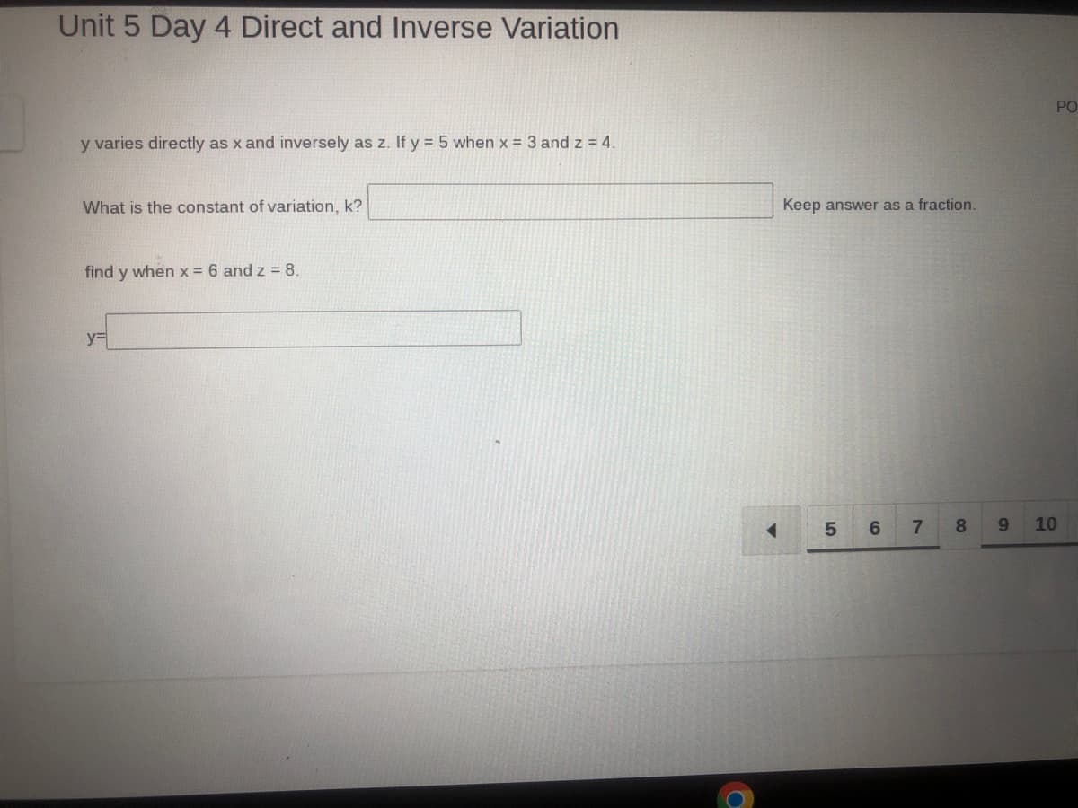 Unit 5 Day 4 Direct and Inverse Variation
y varies directly as x and inversely as z. If y = 5 when x = 3 and z = 4.
What is the constant of variation, k?
find y when x = 6 and z= 8.
y=
Keep answer as a fraction.
5
6
7
80
9
PO
10