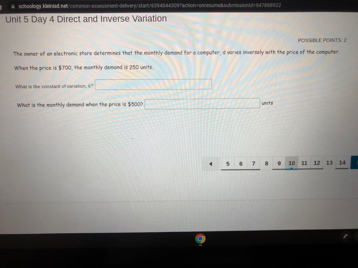 3
schoology.kleinisd.net/common-assessment-delivery/start/6394044309?action=onresume&submissionid=947888922
Unit 5 Day 4 Direct and Inverse Variation
POSSIBLE POINTS: 2
The owner of an electronic store determines that the monthly demand for a computer, d varies inversely with the price of the computer.
When the price is $700, the monthly demand is 250 units.
What is the constant of variation, k?
What is the monthly demand when the price is $500?
◄
5
units
6 7 8
9
10 11 12 13 14