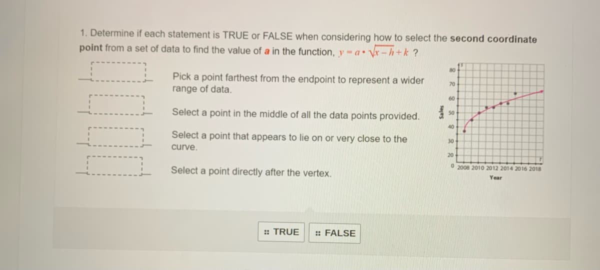 1. Determine if each statement is TRUE or FALSE when considering how to select the second coordinate
point from a set of data to find the value of a in the function, y = a• Vr-h+k ?
80+
Pick a point farthest from the endpoint to represent a wider
range of data.
70
60
Select a point in the middle of all the data points provided.
50
40
Select a point that appears to lie on or very close to the
30
curve.
20
O 2008 2010 2012 2014 2016 2018
Select a point directly after the vertex.
Year
:: TRUE
: FALSE
