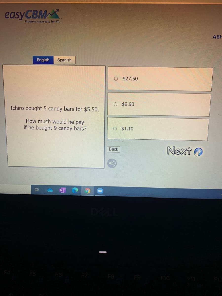 easyCBM
Progress made easy for RTI.
ASH
English
Spanish
O $27.50
$9.90
Ichiro bought 5 candy bars for $5.50.
How much would he pay
if he bought 9 candy bars?
O $1.10
Next O
Вack
F5
F6
F7
F8
F10
行
