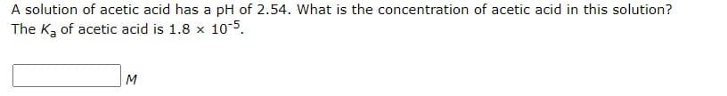 A solution of acetic acid has a pH of 2.54. What is the concentration of acetic acid in this solution?
The Ka of acetic acid is 1.8 x 10-5.
M
