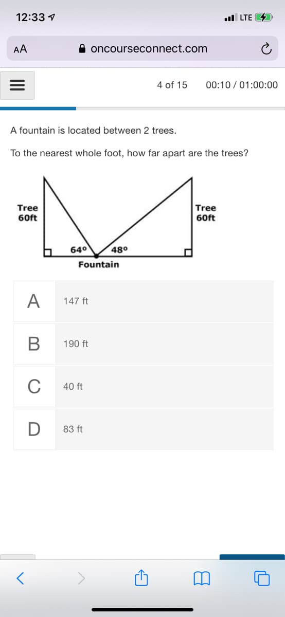 12:33 1
ul LTE 4
AA
A oncourseconnect.com
4 of 15
00:10 / 01:00:00
A fountain is located between 2 trees.
To the nearest whole foot, how far apart are the trees?
Tree
60ft
Tree
60ft
640
480
Fountain
A
147 ft
В
190 ft
C
40 ft
D
83 ft
II
