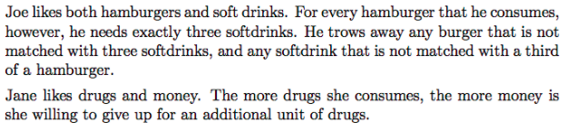 Joe likes both hamburgers and soft drinks. For every hamburger that he consumes,
however, he needs exactly three softdrinks. He trows away any burger that is not
matched with three softdrinks, and any softdrink that is not matched with a third
of a hamburger.
Jane likes drugs and money. The more drugs she consumes, the more money is
she willing to give up for an additional unit of drugs.