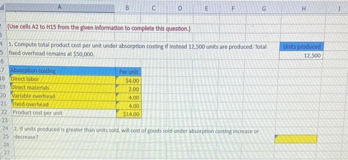 7 Absorption costing
18 Direct labor
19
Direct materials
20 Varlable overhead
21 Fixed overhead
22
ន ន ន ន ..
23
(Use cells A2 to H15 from the given Information to complete this question.)
M
3
41. Compute total product cost per unit under absorption costing if instead 12,500 units are produced. Total
5 fixed overhead remains at $50,000.
6
26
B
Product cost per unit
27
C
Per unit
$4.00
2.00
4.00
4.00
$14.00
D
E
F
24 2. If units produced is greater than units sold, will cost of goods sold under absorption costing increase or
25 decrease?
G
H
Units produced
12,500