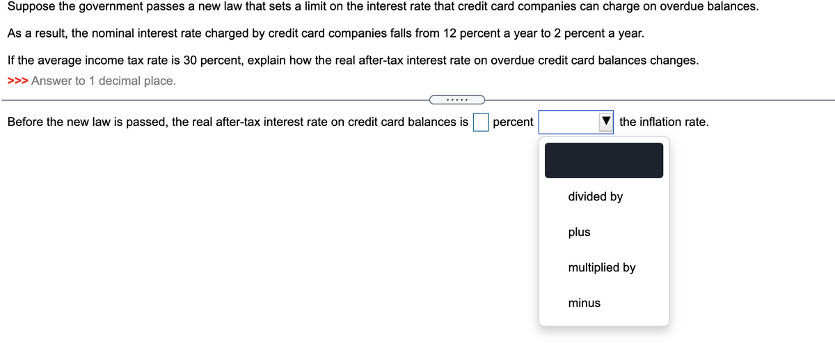 Suppose the government passes a new law that sets a limit on the interest rate that credit card companies can charge on overdue balances.
As a result, the nominal interest rate charged by credit card companies falls from 12 percent a year to 2 percent a year.
If the average income tax rate is 30 percent, explain how the real after-tax interest rate on overdue credit card balances changes.
>>> Answer to 1 decimal place.
Before the new law is passed, the real after-tax interest rate on credit card balances is
percent
divided by
plus
the inflation rate.
multiplied by
minus