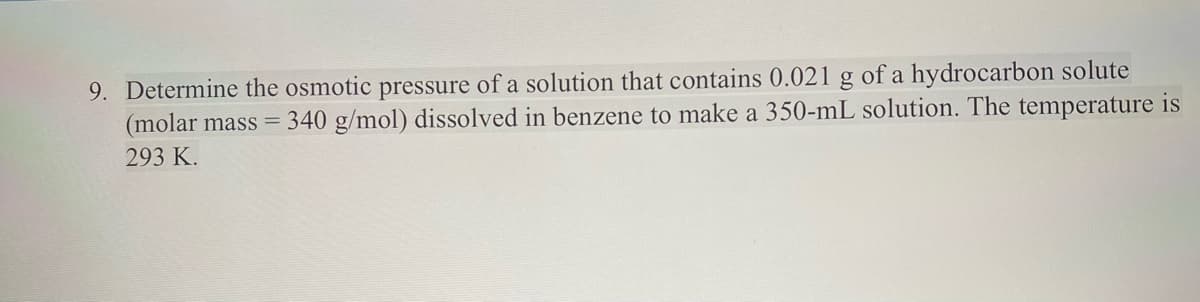 9. Determine the osmotic pressure of a solution that contains 0.021 g of a hydrocarbon solute
(molar mass = 340 g/mol) dissolved in benzene to make a 350-mL solution. The temperature is
293 K.