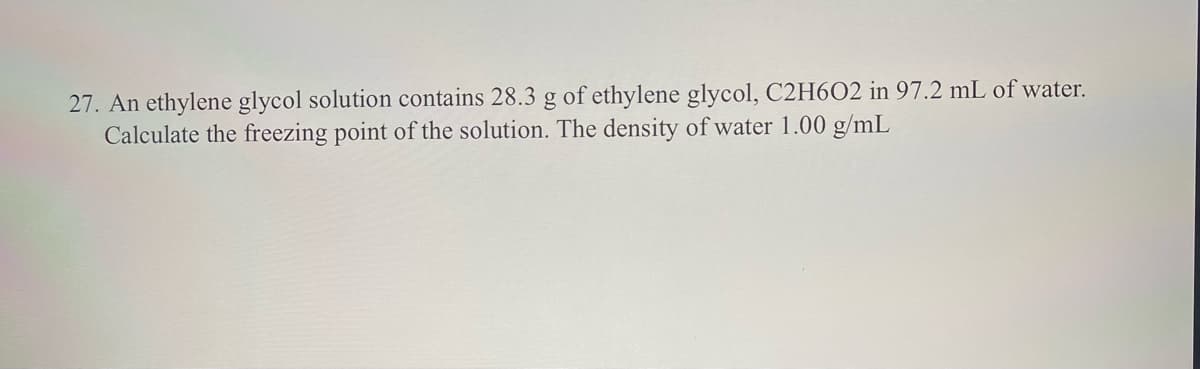 27. An ethylene glycol solution contains 28.3 g of ethylene glycol, C2H6O2 in 97.2 mL of water.
Calculate the freezing point of the solution. The density of water 1.00 g/mL