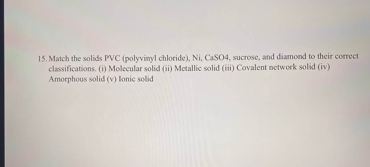 15. Match the solids PVC (polyvinyl chloride), Ni, CaSO4, sucrose, and diamond to their correct
classifications. (i) Molecular solid (ii) Metallic solid (iii) Covalent network solid (iv)
Amorphous solid (v) Ionic solid