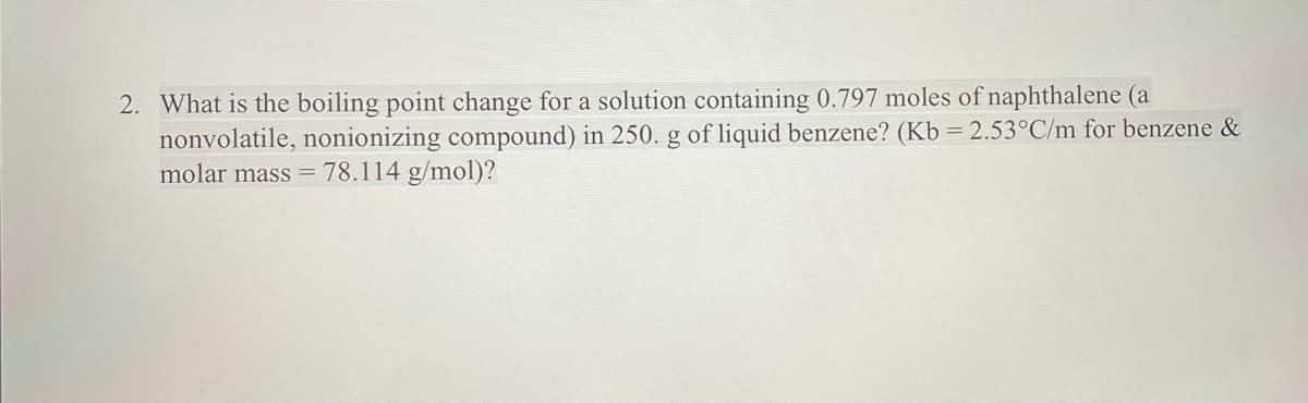 2. What is the boiling point change for a solution containing 0.797 moles of naphthalene (a
nonvolatile, nonionizing compound) in 250. g of liquid benzene? (Kb = 2.53°C/m for benzene &
molar mass = 78.114 g/mol)?