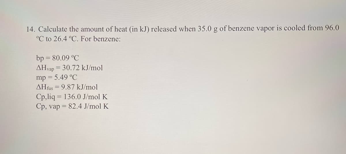 14. Calculate the amount of heat (in kJ) released when 35.0 g of benzene vapor is cooled from 96.0
°C to 26.4 °C. For benzene:
bp = 80.09 °C
AHvap = 30.72 kJ/mol
mp = 5.49 °C
AHfus = 9.87 kJ/mol
Cp,liq = 136.0 J/mol K
Cp, vap = 82.4 J/mol K