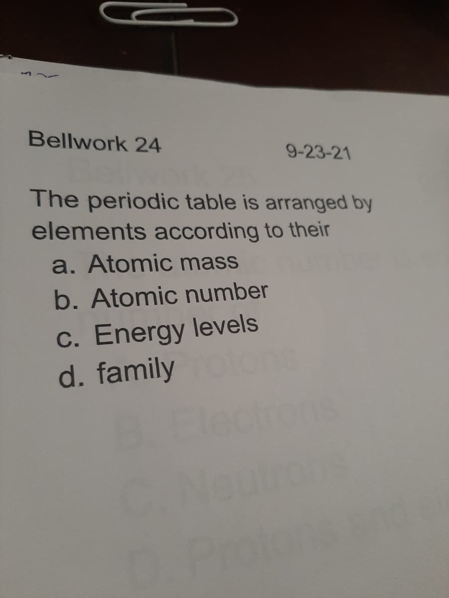 Bellwork 24
9-23-21
The periodic table is arranged by
elements according to their
a. Atomic mass
b. Atomic number
c. Energy levels
d. family
Prote
