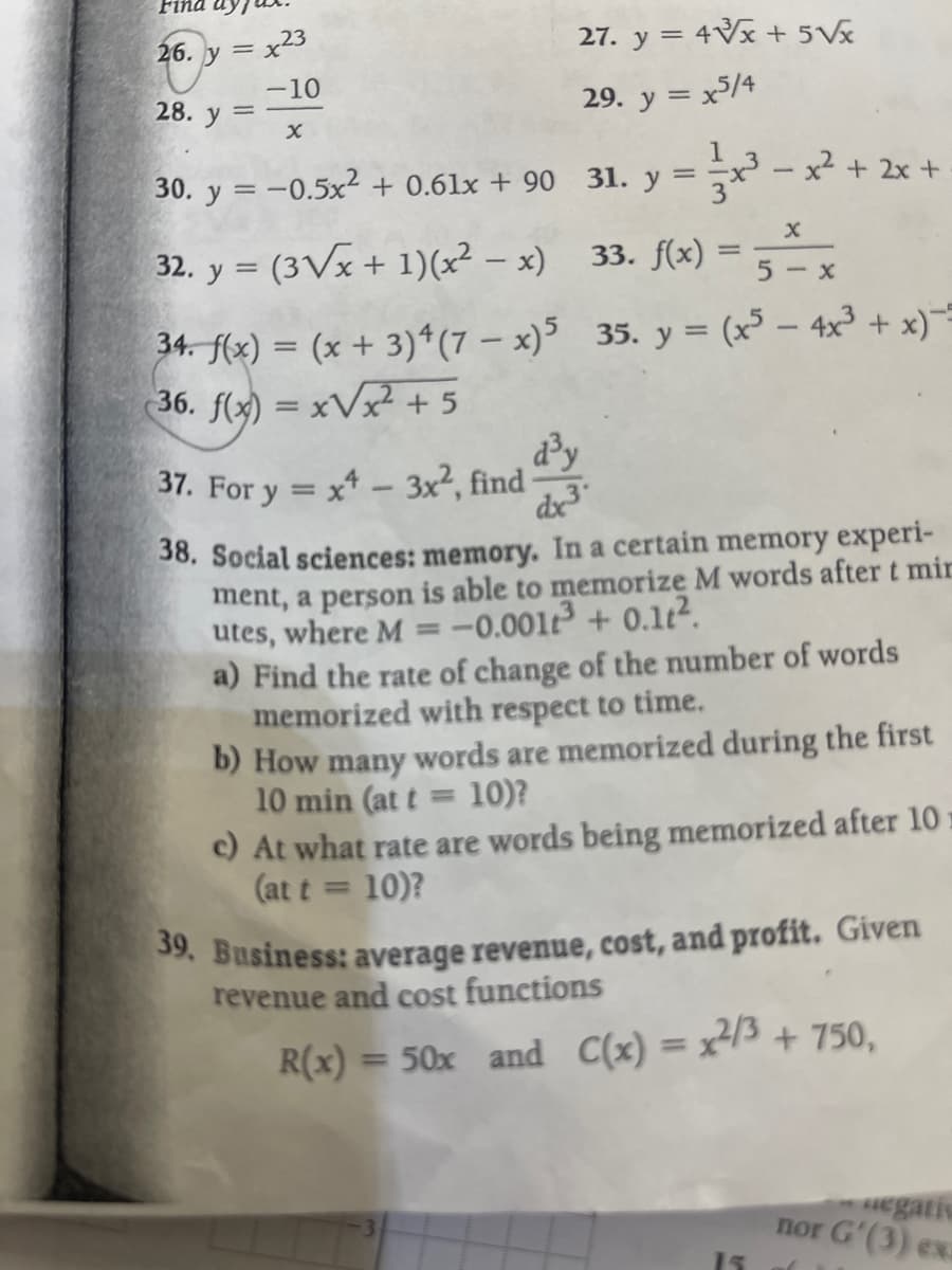 Fina
26. y =
28. y
=
x23
-10
X
27. y = 4√x + 5√x
29. y = x5/4
30. y = −0.5x² + 0.61x +90 31. y
32. y = (3√x + 1)(x²-x)
34. f(x) = (x+3) 4 (7-x)5
36. f(x)=x√x² + 5
d³y
===x²³
x² + 2x +
X
33. f(x) = 5x
35. y = (x³ - 4x³ + x)-
37. For y = x4 - 3x², find
dx3
38. Social sciences: memory. In a certain memory experi-
ment, a person is able to memorize M words after t mir
utes, where M= -0.001t³ +0.1².
a) Find the rate of change of the number of words
memorized with respect to time.
b) How many words are memorized during the first
10 min (at t= 10)?
c) At what rate are words being memorized after 10
(at t = 10)?
39. Business: average revenue, cost, and profit. Given
revenue and cost functions
R(x) = 50x and C(x) = x²/³ + 750,
15
aegativ
nor G'(3) ex.
(